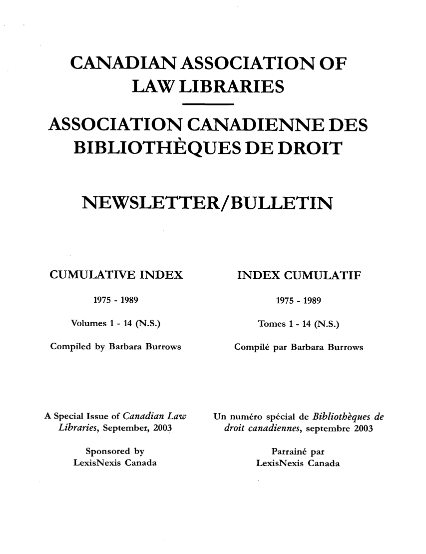 handle is hein.journals/callb114 and id is 1 raw text is: CANADIAN ASSOCIATION OF
LAW LIBRARIES
ASSOCIATION CANADIENNE DES
BIBLIOTHEQUES DE DROIT
NEWSLETTER/BULLETIN

CUMULATIVE INDEX
1975 - 1989
Volumes 1 - 14 (N.S.)
Compiled by Barbara Burrows
A Special Issue of Canadian Law
Libraries, September, 2003
Sponsored by
LexisNexis Canada

INDEX CUMULATIF
1975 - 1989
Tomes 1 - 14 (N.S.)
Compil6 par Barbara Burrows
Un numero special de Bibliotheques de
droit canadiennes, septembre 2003
Parraine par
LexisNexis Canada


