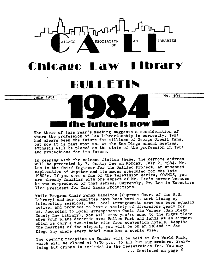 handle is hein.journals/callbu101 and id is 1 raw text is: 









                HI AGOOCIATION           AW       IRRE
                                OF



Chicaac Law library





  June 1984           9       5        431           No. 101





         Sthe future is now
  The theme of this year's meeting suggests a consideration of
  where the profession of law librarianship is currently. 1984
  had always been the future for millions of George Orwell fans,
  but now it is fast upon us. At the San Diego annual meeting,
  emphasis will be placed on the state of the profession in 1984
  and projections for its future.

  In keeping with the science fiction theme, the keynote address
  will be presented by B. Gentry Lee on Monday, July 2, 1984. Mr.
  Lee is the Chief Engineer for the Galileo Project, an unmanned
  exploration of Jupiter and its moons scheduled for the late
  1980's. If you were a fan of the television series, COSMOS, you
  are already familiar with one aspect of Mr. Lee's career because
  he was co-producer of that series. Currently, Mr. Lee is Executive
  Vice President for Carl Sagan Productions.

  While Program Chair Penny Hazelton (Supreme Court of the U.S.
  Library) and her committee have been hard at work lining up
  interesting sessions, the Local Arrangements crew has been equally
  active, and promises to have a variety of diversions ready for
  us. According to Local Arrangements Chair Jim Werner (San Diego
  County Law Library), you will know you've come to the right place
  when your plane descends over Balboa Park and lands at an airport
  which is only a two-minute ride from convention hotels. Despite
  the nearness of the airport, you will be on an island in San
  Diego Bay where every hotel room has a scenic view.

  The opening reception on Sunday will be held at Sea World Park,
  which will be closed at 7:30 p.m. to all but our members. Every-
  thing but drinks is included in the registration fee. You may
                                       ... Continued on page 6


