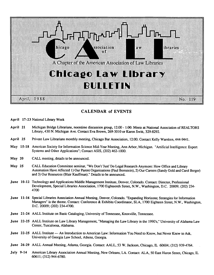 handle is hein.journals/callbu119 and id is 1 raw text is: 



























CALENDAR of EVENTS


17-23 National Library Week

21     Michigan Bridge Librarians, noontime discussion group, 12:00 - 1:00. Meets at National Association of REALTORS
       Library, 430 N. Michigan Ave. Contact Eva Brown, 269-3010 or Karen Switt, 329-8292.

 25    Private Law Librarians monthly meeting, Chicago Bar Association, 12:00. Contact Kelly Warnken, 444-9441.

15-18 American Society for Information Science Mid-Year Meeting, Ann Arbor, Michigan. Artificial Intelligence: Expert
       Systems and Other Applications; Contact ASIS, (202) 462-1000.

20     CALL meeting, details to be announced.

25     CALL Education Committee seminar, We Don't 'Just' Do Legal Research Anymore: How Office and Library
       Automation Have Affected 1) Our Parent Organizations (Paul Bernstein), 2) Our Careers (Sandy Gold and Carol Berger)
       and 3) Our Resources (Blair Kauffman). Details to be announced.

10-12 Technology and Applications Middle Management Institute, Denver, Colorado. Contact: Director, Professional
       Development, Special Libraries Association, 1700 Eighteenth Street, N.W., Washington, D.C. 20009; (202) 234-
       4700

11-16 Special Libraries Association Annual Meeting, Denver, Colorado. Expanding Horizons; Strategies for Information
       Managers is the theme. Contact: Conference & Exhibits Coordinator, SLA, 1700 Eighteen Street, N.W., Washington,
       D.C. 20009; (202) 234-4700.

21-24 AALL Institute on Basic Cataloging, University of Tennessee, Knoxville, Tennessee.

22-25 AALL Institute on Law Library Management, Managing the Law Library in the 1990's, University of Alabama Law
       Center, Tuscaloosa, Alabama.
22-25 AALL Institute - An Introduction to American Law: Information You Need to Know, but Never Knew to Ask,
       University of Georgia Law School, Athens, Georgia.

26-29 AALL Annual Meeting, Atlanta, Georgia. Contact: AALL, 53 W. Jackson, Chicago, IL 60604; (312) 939-4764.

)-14   American Library Association Annual Meeting, New Orleans, LA. Contact: ALA, 50 East Huron Street, Chicago, IL
       60611; (312) 944-6780.


4

2


April

April


April

May


May

May


June


June


June

June


June


June

July


