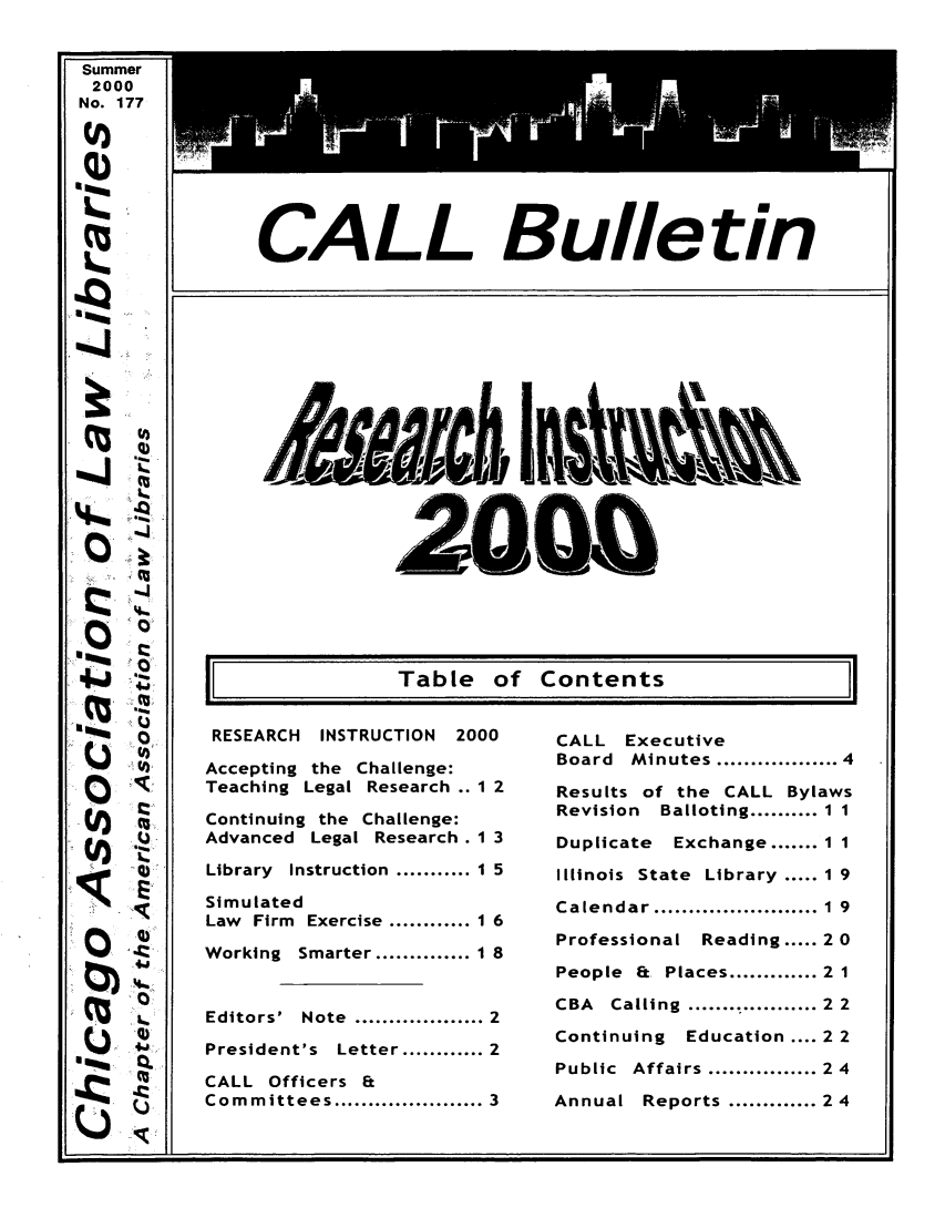 handle is hein.journals/callbu177 and id is 1 raw text is: 


Summer
2000
No. 177



Q)





















  u44
















Um


CALL Executive
Board Minutes............ 4
Results of the CALL Bylaws
Revision Balloting .......... 11

Duplicate Exchange ....... 11

Illinois State Library ..... 1 9

Calendar ........................ 1  9
Professional Reading ..... 2 0

People &. Places ............. 21

CBA  Calling  ....... t ...........2  2

Continuing Education .... 22
Public Affairs ................ 24

Annual Reports ............. 24


RESEARCH INSTRUCTION 2000

Accepting the Challenge:
Teaching Legal Research .. 1 2
Continuing the Challenge:
Advanced Legal Research . 1 3

Library Instruction  ........... 1 5

Simulated
Law Firm Exercise ............ 1 6

Working Smarter .............. 1 8


Editors' Note  ................... 2

President's Letter ............ 2

CALL Officers Et
Committees ..................... 3


CALL Bulletin


200


11              Table of Contents



