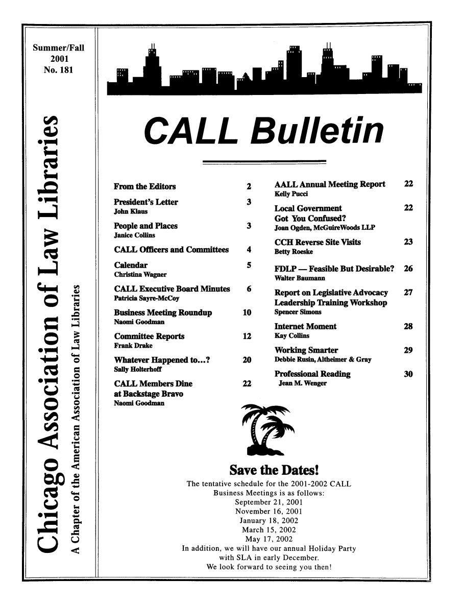 handle is hein.journals/callbu181 and id is 1 raw text is: 



Summer/Fall
    2001
    No. 181






 * -l


'IIm

0vm


CALL Bulletin


From the Editors
President's Letter
John Klaus
People and Places
Janice Collins
CALL Officers and Committees
Calendar
Christina Wagner
CALL Executive Board Minutes
Patricia Sayre-McCoy
Business Meeting Roundup
Naomi Goodman
Committee Reports
Frank Drake
Whatever Happened to...?
Sally Holterhoff
CALL Members Dine
at Backstage Bravo
Naomi Goodman


2      AALL Annual Meeting Report
       Kelly Pucci
 3
       Local Government
       Got You Confused?
 3     Joan Ogden, McGuireWoods LLP
        CCH Reverse Site Visits
 4     Betty Roeske
 5     FDLP - Feasible But Desirable?
       Walter Baumann
 6     Report on Legislative Advocacy
       Leadership Training Workshop
10     Spencer Simons
       Internet Moment
12     Kay Collins
       Working Smarter
20     Debbie Rusin, Altheimer & Gray
       Professional Reading
22      Jean M. Wenger


           Save the Dates!
 The tentative schedule for the 2001-2002 CALL
       Business Meetings is as follows:
            September 21, 2001
            November 16, 2001
              January 18, 2002
              March 15, 2002
              May 17, 2002
In addition, we will have our annual Holiday Party
         with SLA in early December.
      We look forward to seeing you then!


