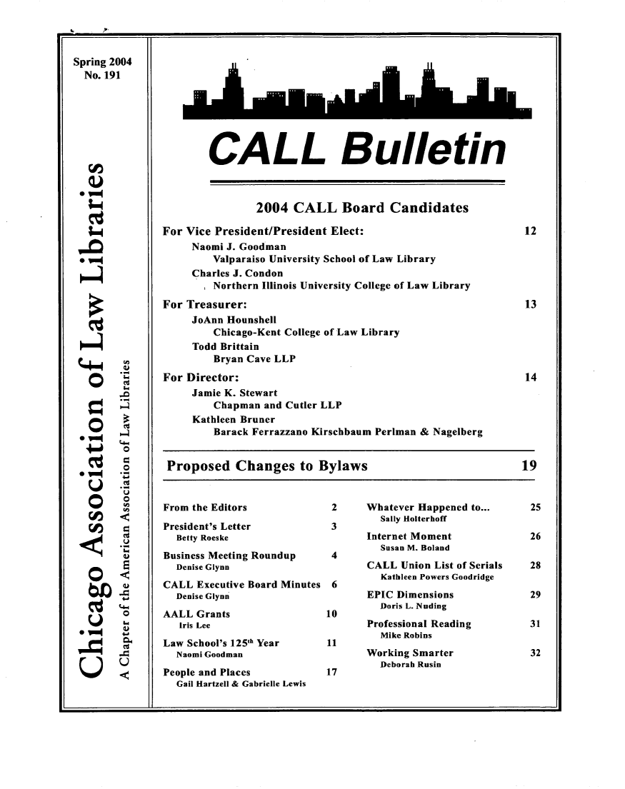 handle is hein.journals/callbu191 and id is 1 raw text is: 




Spring 2004
  No. 191









  0v=


  '=4


0


0



0



U


0


CALL Bulletin


                2004 CALL Board Candidates

For Vice President/President Elect:                          12
     Naomi J. Goodman
         Valparaiso University School of Law Library
     Charles J. Condon
       Northern Illinois University College of Law Library
For Treasurer:                                               13
     JoAnn Hounshell
         Chicago-Kent College of Law Library
     Todd Brittain
         Bryan Cave LLP
For Director:                                                14
     Jamie K. Stewart
         Chapman and Cutler LLP
     Kathleen Bruner
         Barack Ferrazzano Kirschbaum Perlman & Nagelberg


 Proposed Changes to Bylaws                                 19


From the Editors

President's Letter
  Betty Roeske
Business Meeting Roundup
  Denise Glynn
CALL Executive Board Minutes
  Denise Glynn
AALL Grants
   [ris Lee
Law School's 125th Year
  Naomi Goodman
People and Places
  Gail Hartzell & Gabrielle Lewis


2     Whatever Happened to...
         Sally Holterhoff
      Internet Moment
         Susan M. Boland
4
      CALL Union List of Serials
         Kathleen Powers Goodridge
      EPIC Dimensions
        Doris L. Nuding
10
      Professional Reading
         Mike Robins
11
      Working Smarter
         Deborah Rusin


