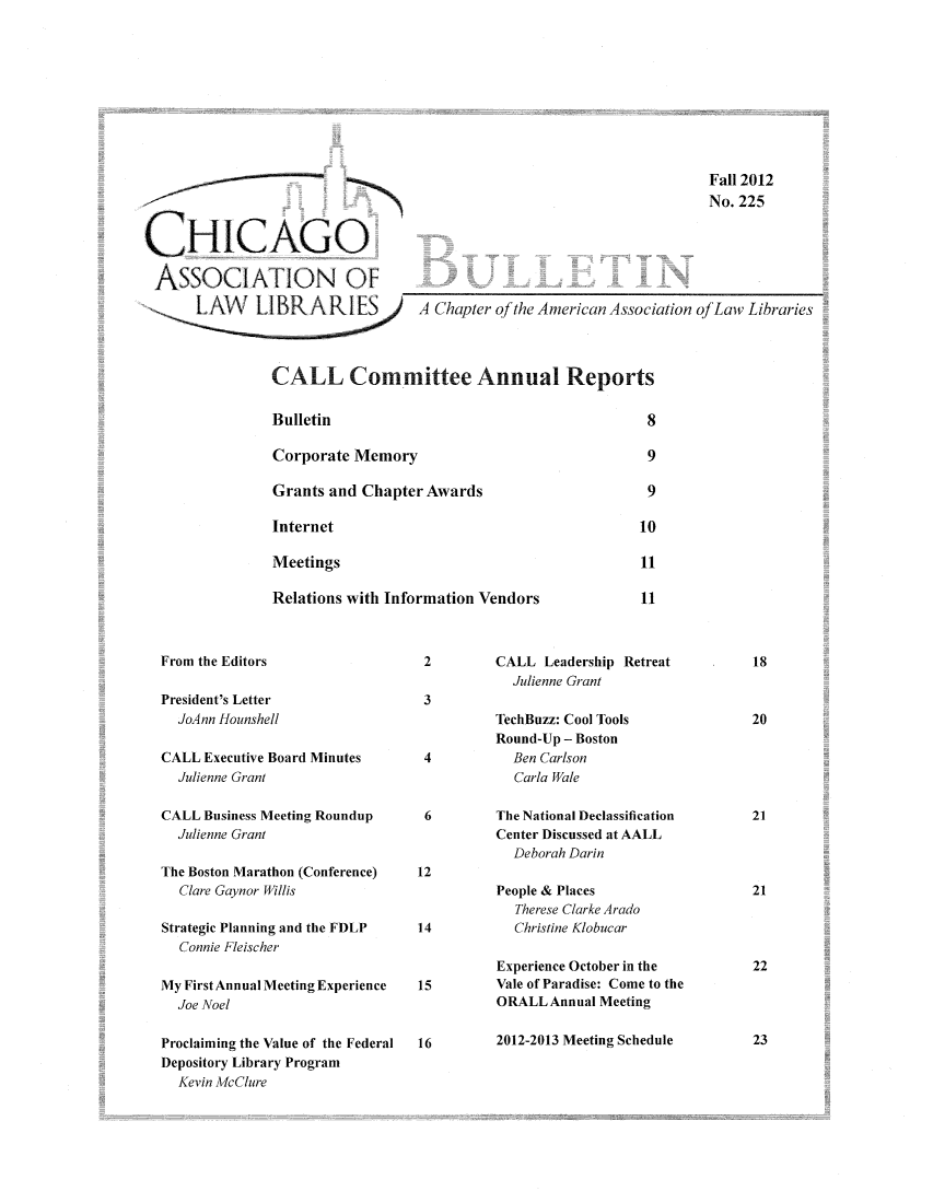 handle is hein.journals/callbu225 and id is 1 raw text is: 










                                                                       Fall 2012
                                                                       No. 225


CHICAGO

ASSOCIATION OF ___                                     _      _____
      LA..LI..R A RI ES A Chapter of the American Association of Law Libraries




                CALL Committee Annual Reports


Bulletin


Corporate Memory

Grants and Chapter Awards

Internet

Meetings

Relations with Information Vendors


CALL Leadership Retreat
  Julienne Grant


President's Letter
  JoAnn Hounshell

CALL Executive Board Minutes
  Julienne Grant

CALL Business Meeting Roundup
  Julienne Grant

The Boston Marathon (Conference)
  Clare Gaynor Willis

Strategic Planning and the FDLP
  Connie Fleischer

My First Annual Meeting Experience
  Joe Noel

Proclaiming the Value of the Federal
Depository Library Program
  Kevin McClure


TechBuzz: Cool Tools
Round-Up - Boston
  Ben Carlson
  Carla Wale


The National Declassification
Center Discussed at AALL
  Deborah Darin

People & Places
  Therese Clarke Arado
  Christine Klobucar

Experience October in the
Vale of Paradise: Come to the
ORALL Annual Meeting

2012-2013 Meeting Schedule


From the Editors



