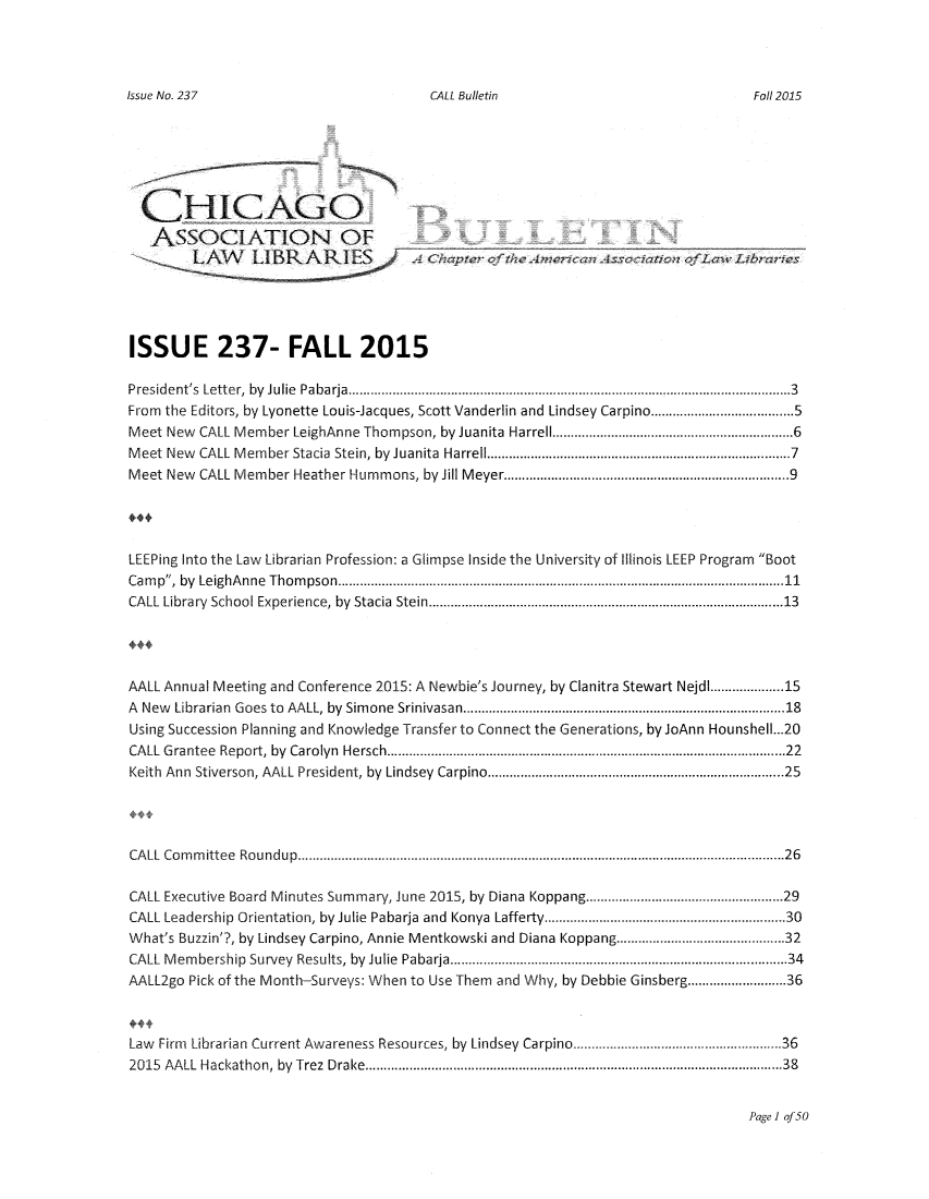 handle is hein.journals/callbu237 and id is 1 raw text is: 




CALL Bulletin


  CHICAGO

  ASSOCIATION OF






ISSUE 237- FALL 2015

President's  Letter,  by  Julie  Pabarja  ......................................................................................................................... 3
From the Editors, by Lyonette Louis-Jacques, Scott Vanderlin and Lindsey Carpino ....................................... 5
Meet New CALL Member LeighAnne Thompson, by Juanita Harrell ............................................................ 6
M eet New CALL M em ber Stacia  Stein, by Juanita  Harrell .............................................................................  7
Meet New CALL Member Heather Hummons, by Jill Meyer ........................................................................  9




LEEPing Into the Law Librarian Profession: a Glimpse Inside the University of Illinois LEEP Program Boot
Cam p, by  LeighA nne  Thom pson  .......................................................................................................................... 11
CALL Library  School Experience, by  Stacia  Stein ...........................................................................................  13




AALL Annual Meeting and Conference 2015: A Newbie's Journey, by Clanitra Stewart Nejdl ............... 15
A New Librarian  Goes to  AALL, by  Sim one  Srinivasan ..................................................................................   18
Using Succession Planning and Knowledge Transfer to Connect the Generations, by JoAnn Hounshell...20
CALL G rantee  Report, by  Carolyn  Hersch .......................................................................................................   22
Keith Ann Stiverson, AALL President, by  Lindsey  Carpino ..........................................................................   25




CA LL Co m m ittee  Ro u ndup  ..................................................................................................................................... 26

CALL Executive Board Minutes Summary, June 2015, by Diana Koppang ................................................. 29
CALL Leadership Orientation, by Julie Pabarja and Konya Lafferty ............................................................ 30
What's Buzzin'?, by Lindsey Carpino, Annie Mentkowski and Diana Koppang ....................................... 32
CALL M em bership  Survey  Results, by  Julie  Pabarja ......................................................................................  34
AALL2go Pick of the Month-Surveys: When to Use Them and Why, by Debbie Ginsberg ..................... 36



Law Firm Librarian Current Awareness Resources, by Lindsey Carpino ................................................... 36
2015 AALL Hackathon, by  Trez  Drake ...........................................................................................................   38


Page 1 of 50


Issue No. 237


Fall 2015


