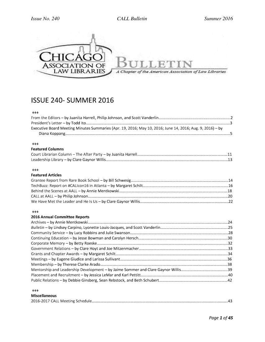 handle is hein.journals/callbu240 and id is 1 raw text is: 


Issue No. 240                             CALL Bulletin                              Summer 2016








    CHICAGO

    ASSOCIATION OF                                           ,__







ISSUE 240- SUMMER 2016



From the Editors -  by Juanita  Harrell, Philip Johnson, and  Scott Vanderlin ............................................................  2
Presid ent's  Letter  -  by  T od d  Ito  .................................................................................................................................................3
Executive Board Meeting Minutes Summaries (Apr. 19, 2016; May 10, 2016; June 14, 2016; Aug. 9, 2016) - by
    D ia n a  K o p p a n g  ...................................................................................................................................................................... 5


Featured Columns
Court Librarian  Colum n  -The  After Party  -  by  Juanita  Harrell ......................................................................................  11
Leadership Library  -  by  Clare  G aynor  W illis ........................................................................................................................... 13


Featured Articles
Grantee Report from Rare  Book  School -  by  Bill Schw esig ............................................................................................. 14
TechBuzz: Report on  #CALIcon16   in  Atlanta  -  by  M argaret Schilt ................................................................................. 16
Behind the Scenes  at AALL -  by  Annie  M entkow ski .......................................................................................................  18
CA LL at  A A LL  -  by  Philip  Jo hnso n  ............................................................................................................................................. 20
W e Have M et the  Leader and  He  Is Us -  by  Clare  Gaynor W illis ...................................................................................  22


2016 Annual Committee Reports
A rchives  -  by  A nnie  M entkow ski ............................................................................................................................................. 24
Bulletin - by Lindsey Carpino, Lyonette Louis-Jacques, and Scott Vanderlin ............................................................. 25
Com m unity  Service  -  by  Lucy  Robbins and  Julie  Swanson .............................................................................................  28
Continuing Education  -  by Jesse  Bowman  and  Carolyn  Hersch ...................................................................................   30
Corporate M em ory  -  by  Betty  Roeske  .................................................................................................................................... 32
Government Relations -   by  Clare  Hoyt and  Joe  M itzenmacher ...................................................................................   33
Grants and Chapter Aw ards -  by  M argaret Schilt ............................................................................................................ 34
M eetings -  by  Eugene  Giudice  and  Larissa  Sullivant ....................................................................................................... 36
M em bership  -  by  Therese  Clarke  A rado  ................................................................................................................................ 38
Mentorship and Leadership Development - by Jaime Sommer and Clare Gaynor Willis ......................................... 39
Placem ent and  Recruitm ent -  by Jessica  LeM ar and  Karl Pettitt .................................................................................   40
Public Relations -  by  Debbie Ginsberg, Sean  Rebstock, and  Beth Schubert ................................................................ 42


Miscellaneous
20 16-20 17  CA LL  M eeting  Schedule  ......................................................................................................................................... 43


Page I of 45


