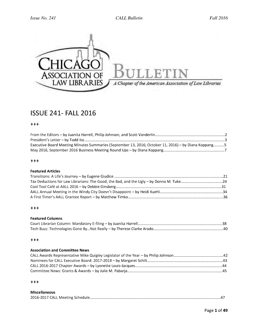 handle is hein.journals/callbu241 and id is 1 raw text is: 


CALL Bulletin


    CHICAGO,

    ASSOCIATIO)N OF







ISSUE 241- FALL 2016




From the Editors -  by Juanita  Harrell, Philip Johnson, and  Scott Vanderlin ..................................................................  2
Presid ent's  Letter  -  by  T od d  Ito  ................................................................................................................................................. 3
Executive Board Meeting Minutes Summaries (September 13, 2016; October 11, 2016) - by Diana Koppang ........... 5
May 2016, September 2016 Business Meeting Round Ups - by Diana Koppang ........................................................ 7




Featured Articles
Transitions: A  Life's  Journey  -  by  Eugene  Giudice  ........................................................................................................... 21
Tax Deductions for Law Librarians: The Good, the Bad, and the Ugly - by Donna M. Tuke .................................... 24
Cool Tool Caf6  at AALL  2016  -  by  Debbie  G insberg ............................................................................................................. 31
AALL Annual Meeting in the Windy City Doesn't Disappoint - by Heidi Kuehl .......................................................... 34
A First Tim er's AALL Grantee  Report -  by  M atthew  Tim ko ............................................................................................. 36




Featured Columns
Court Librarian  Colum n: M andatory  E-filing  -  by  Juanita  Harrell .................................................................................  38
Tech Buzz: Technologies Gone By...Not Really - by Therese Clarke Arado .................................................................. 40




Association and Committee News
CALL Awards Representative Mike Quigley Legislator of the Year - by Philip Johnson .............................................. 42
Nominees for CALL Executive Board: 2017-2018 - by Margaret Schilt ....................................................................... 43
CALL 2016-2017 Chapter Awards -    by  Lyonette  Louis-Jacques ...................................................................................  44
Com m ittee  New s: Grants &  Aw ards -  by  Julie  M . Pabarja ............................................................................................. 45




Miscellaneous
20 16-20 17  CA LL  M eeting  Schedule  ....................................................................................................................................... 47


Page I of 49


Issue No. 241


Fall 2016


