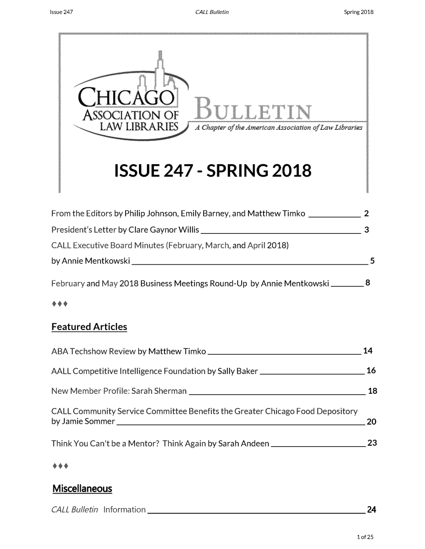 handle is hein.journals/callbu247 and id is 1 raw text is: CALL Bulletin


      CHICAGO
      ASSOCIATION OF





              ISSUE 247 - SPRING 2018



From the Editors by Philip Johnson, Emily Barney, and Matthew Timko  2

President's Letter by Clare Gaynor Willis                            3
CALL Executive Board Minutes (February, March, and April 2018)
by Annie Mentkowski                                                    5

February and May 2018 Business Meetings Round-Up by Annie Mentkowski  -   8



Featured Articles

ABA Techshow Review by Matthew Timko                                 14

AALL Competitive Intelligence Foundation by Sally Baker               16

New Member  Profile: Sarah Sherman                                    18

CALL Community Service Committee Benefits the Greater Chicago Food Depository
by Jamie Sommer                                                       20

Think You Can't be a Mentor? Think Again by Sarah Andeen              23




Miscellaneous

CALL Bulletin Information                                             24


1of 25


Issue 247


Spring 2018


