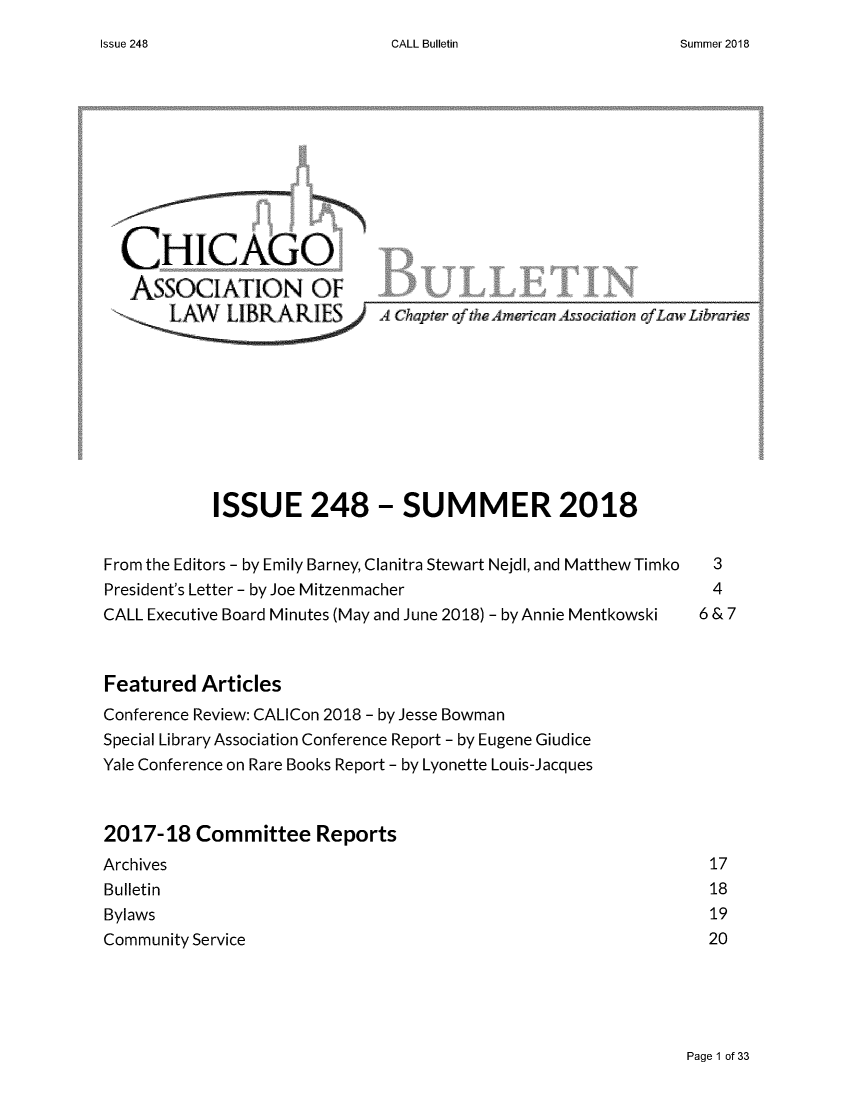 handle is hein.journals/callbu248 and id is 1 raw text is: 
CALL Bulletin


  CHICAGO
  ASSOCIATION OF











            ISSUE 248 - SUMMER 2018


From the Editors - by Emily Barney, Clanitra Stewart Nejdl, and Matthew Timko  3
President's Letter - by Joe Mitzenmacher                        4
CALL Executive Board Minutes (May and June 2018) - by Annie Mentkowski  6 & 7



Featured  Articles
Conference Review: CALICon 2018 - by Jesse Bowman
Special Library Association Conference Report - by Eugene Giudice
Yale Conference on Rare Books Report - by Lyonette Louis-Jacques



2017-18   Committee   Reports
Archives                                                       17
Bulletin                                                       18
Bylaws                                                         19
Community Service                                              20


Page 1 of 33


Issue 248


Summer 2018


