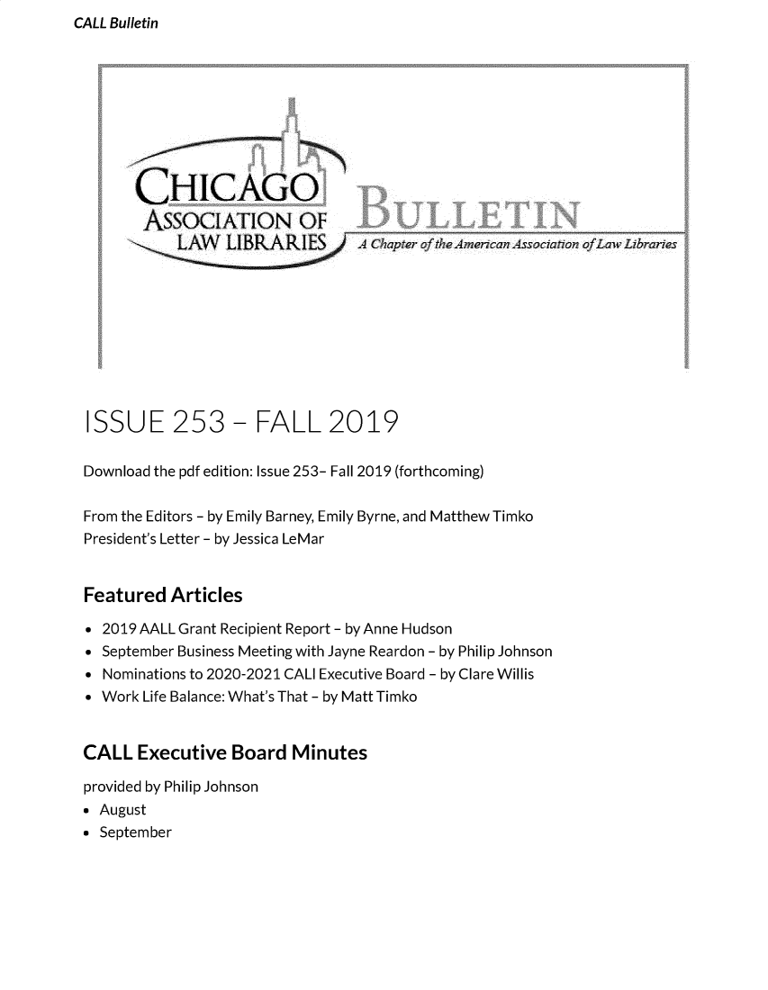 handle is hein.journals/callbu253 and id is 1 raw text is: CALL Bulletin


      CHICAGO
      ASSOCIATION OF
           LA   LIBRARA Chapter of theAmecan Association ofwbraries










ISSUE 253 - FALL 2019

Download the pdf edition: Issue 253- Fall 2019 (forthcoming)

From the Editors - by Emily Barney, Emily Byrne, and Matthew Timko
President's Letter - by Jessica LeMar


Featured  Articles

* 2019 AALL Grant Recipient Report - by Anne Hudson
* September Business Meeting with Jayne Reardon - by Philip Johnson
* Nominations to 2020-2021 CALl Executive Board - by Clare Willis
* Work Life Balance: What's That - by Matt Timko


CALL  Executive  Board  Minutes

provided by Philip Johnson
* August
* September


