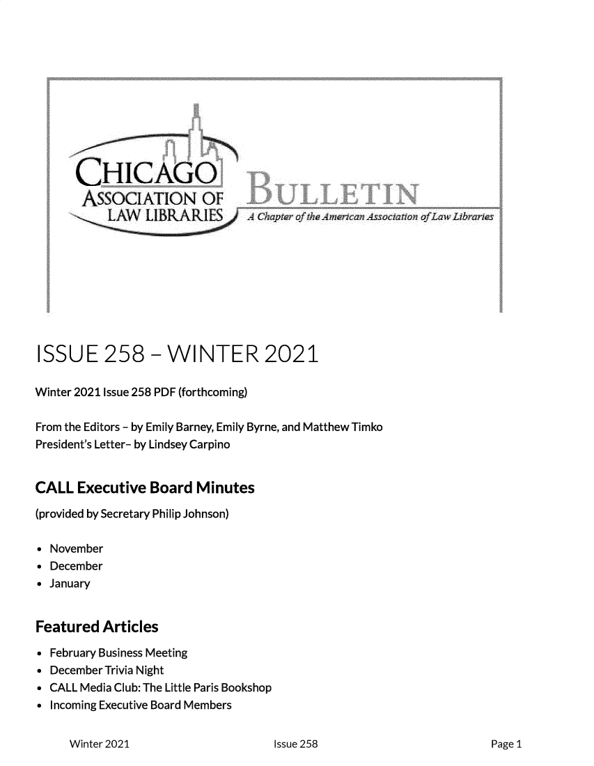 handle is hein.journals/callbu258 and id is 1 raw text is: 












      CHICAGO
      AssocIATION OF











ISSUE 258 - WINTER 2021

Winter 2021 Issue 258 PDF (forthcoming)

From the Editors - by Emily Barney, Emily Byrne, and Matthew Timko
President's Letter- by Lindsey Carpino


CALL  Executive  Board  Minutes

(provided by Secretary Philip Johnson)

 November
 December
 January


Featured  Articles

 February Business Meeting
 December Trivia Night
 CALL Media Club: The Little Paris Bookshop
 Incoming Executive Board Members


Winter 2021


Issue 258


Page 1


