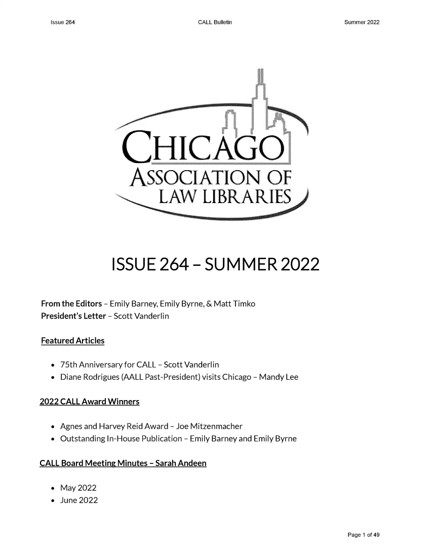 handle is hein.journals/callbu264 and id is 1 raw text is: 
CALL Bulletin


                 CHICAGO

                 ASSOCIATION OF








               ISSUE 264-SUMMER 2022



From the Editors - Emily Barney, Emily Byrne, & Matt Timko
President's Letter - Scott Vanderlin


Featured Articles

   75th Anniversary for CALL - Scott Vanderlin
   Diane Rodrigues (AALL Past-President) visits Chicago - Mandy Lee


2022 CALL Award Winners


   Agnes and Harvey Reid Award - Joe Mitzenmacher
   Outstanding In-House Publication - Emily Barney and Emily Byrne


CALL Board Meeting Minutes - Sarah Andeen


   May 2022
   June 2022


Page 1 of 49


Issue 264


Summer 2022


