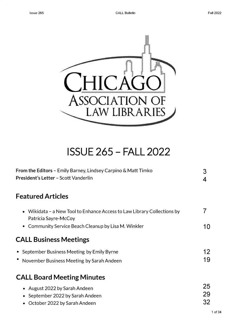 handle is hein.journals/callbu265 and id is 1 raw text is: 
CALL Bulletin


                CHICAGO

                  ASSOCIATION OF







                  ISSUE 265 - FALL 2022


From the Editors - Emily Barney, Lindsey Carpino & Matt Timko           3
President's Letter - Scott Vanderlin                          4


Featured  Articles

   Wikidata - a New Tool to Enhance Access to Law Library Collections by 7
    Patricia Sayre-McCoy
   Community Service Beach Cleanup by Lisa M. Winkler         10

CALL  Business Meetings

 September Business Meeting by Emily Byrne                    12
* November Business Meeting by Sarah Andeen                    19


CALL  Board  Meeting  Minutes
  * August 2022 by Sarah Andeen                               25
  * September 2022 by Sarah Andeen                            29
  * October 2022 by Sarah Andeen                              32


1 of 34


Issue 265


Fall 2022


