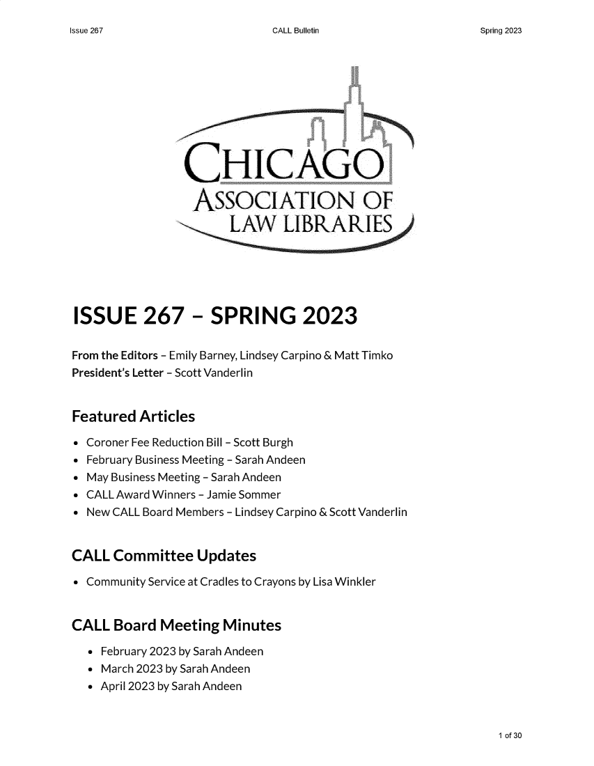 handle is hein.journals/callbu267 and id is 1 raw text is: 
CALL Bulletin


                CHICAGO

                ASSOCIATION OF








ISSUE 267 - SPRING 2023


From the Editors - Emily Barney, Lindsey Carpino & Matt Timko
President's Letter - Scott Vanderlin


Featured  Articles

* Coroner Fee Reduction Bill - Scott Burgh
* February Business Meeting - Sarah Andeen
* May Business Meeting - Sarah Andeen
* CALL Award Winners - Jamie Sommer
* New CALL Board Members - Lindsey Carpino & Scott Vanderlin


CALL  Committee   Updates

* Community Service at Cradles to Crayons by Lisa Winkler


CALL  Board  Meeting  Minutes

  * February 2023 by Sarah Andeen
  * March 2023 by Sarah Andeen
  * April 2023 by Sarah Andeen


1 of 30


Issue 267


Spring 2023


