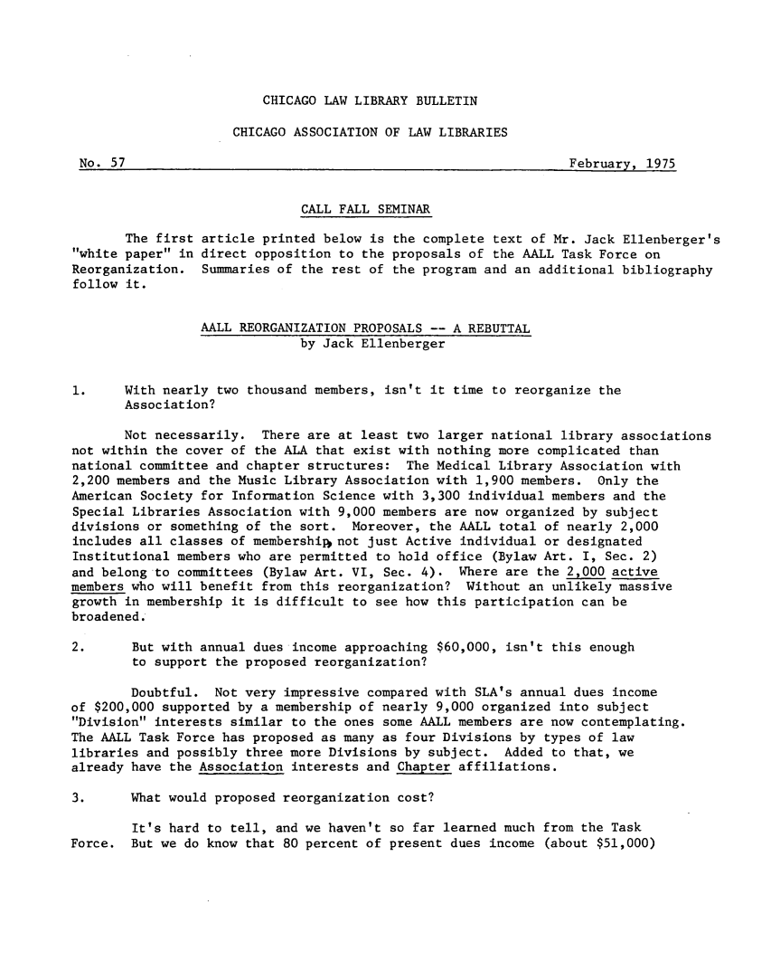 handle is hein.journals/callbu57 and id is 1 raw text is: 





CHICAGO LAW LIBRARY BULLETIN


                     CHICAGO ASSOCIATION OF LAW LIBRARIES

 No. 57                                                           February, 1975


                              CALL FALL SEMINAR

       The first article printed below is the complete text of Mr. Jack Ellenberger's
white paper in direct opposition to the proposals of the AALL Task Force on
Reorganization. Summaries of the rest of the program and an additional bibliography
follow it.


                 AALL REORGANIZATION PROPOSALS -- A REBUTTAL
                              by Jack Ellenberger


1.     With nearly two thousand members, isn't it time to reorganize the
       Association?

       Not necessarily. There are at least two larger national library associations
not within the cover of the ALA that exist with nothing more complicated than
national committee and chapter structures: The Medical Library Association with
2,200 members and the Music Library Association with 1,900 members. Only the
American Society for Information Science with 3,300 individual members and the
Special Libraries Association with 9,000 members are now organized by subject
divisions or something of the sort. Moreover, the AALL total of nearly 2,000
includes all classes of membership not just Active individual or designated
Institutional members who are permitted to hold office (Bylaw Art. I, Sec. 2)
and belong to committees (Bylaw Art. VI, Sec. 4). Where are the 2,000 active
members who will benefit from this reorganization? Without an unlikely massive
growth in membership it is difficult to see how this participation can be
broadened.

2.      But with annual dues income approaching $60,000, isn't this enough
        to support the proposed reorganization?

        Doubtful. Not very impressive compared with SLA's annual dues income
of $200,000 supported by a membership of nearly 9,000 organized into subject
Division interests similar to the ones some AALL members are now contemplating.
The AALL Task Force has proposed as many as four Divisions by types of law
libraries and possibly three more Divisions by subject. Added to that, we
already have the Association interests and Chapter affiliations.

3.      What would proposed reorganization cost?

        It's hard to tell, and we haven't so far learned much from the Task
Force. But we do know that 80 percent of present dues income (about $51,000)


