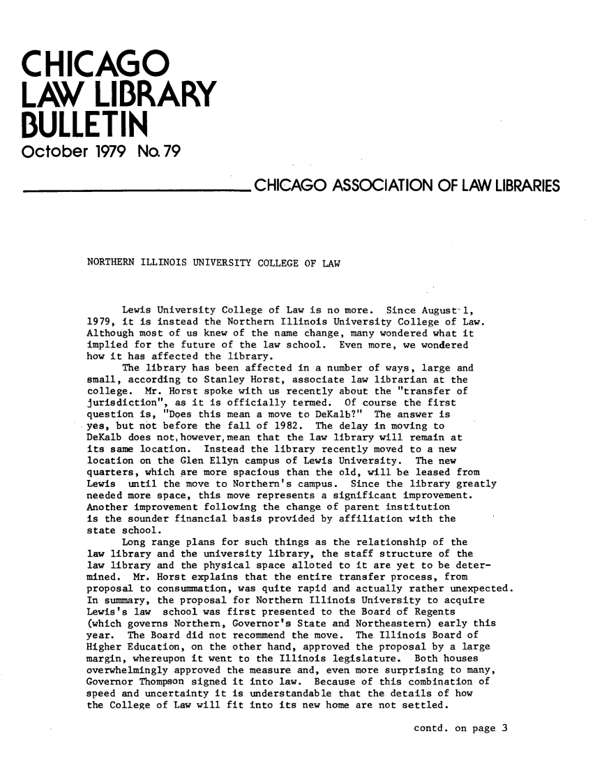 handle is hein.journals/callbu79 and id is 1 raw text is: 





CHICAGO


LAW LIBRARY


BULLETIN

October 1979 No. 79


                                    _CHICAGO ASSOCIATION OF LAW LIBRARIES






           NORTHERN ILLINOIS UNIVERSITY COLLEGE OF LAW



                 Lewis University College of Law is no more. Since August-i,
           1979, it is instead the Northern Illinois University College of Law.
           Although most of us knew of the name change, many wondered what it
           implied for the future of the law school. Even more, we wondered
           how it has affected the library.
                 The library has been affected in a number of ways, large and
           small, according to Stanley Horst, associate law librarian at the
           college. Mr. Horst spoke with us recently about the transfer of
           jurisdiction, as it is officially termed. Of course the first
           question is, Does this mean a move to DeKalb? The answer is
           yes, but not before the fall of 1982. The delay in moving to
           DeKalb does nothowever,mean that the law library will remain at
           its same location. Instead the library recently moved to a new
           location on the Glen Ellyn campus of Lewis University. The new
           quarters, which are more spacious than the old, will be leased from
           Lewis  until the move to Northern's campus. Since the library greatly
           needed more space, this move represents a significant improvement.
           Another improvement following the change of parent institution
           is the sounder financial basis provided by affiliation with the
           state school.
                 Long range plans for such things as the relationship of the
           law library and the university library, the staff structure of the
           law library and the physical space alloted to it are yet to be deter-
           mined. Mr. Horst explains that the entire transfer process, from
           proposal to consummation, was quite rapid and actually rather unexpected.
           In summary, the proposal for Northern Illinois University to acquire
           Lewis's law school was first presented to the Board of Regents
           (which governs Northern, Governor's State and Northeastern) early this
           year. The Board did not recommend the move. The Illinois Board of
           Higher Education, on the other hand, approved the proposal by a large
           margin, whereupon it went to the Illinois legislature. Both houses
           overwhelmingly approved the measure and, even more surprising to many,
           Governor Thompson signed it into law. Because of this combination of
           speed and uncertainty it is understandable that the details of how
           the College of Law will fit into its new home are not settled.


contd. on page 3


