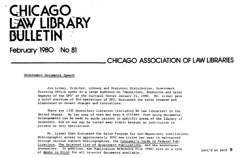 handle is hein.journals/callbu81 and id is 1 raw text is: 


CHICAGO


LAW LIDRARY


BULLETIN


February 1980 No 81


                                               CHICAGO ASSOCIATION OF LAW LIBRARIES


       Government Documents Speech


                  Jim Livsey, Director, Library and Statutory Distribution, Government
              Printing Office spoke to a large audience on De.ository, Bookstore and Sales
              Aspects of the GPO at the Cultural Center January 21, 1980.         Mr. Livsey gave
              a brief overview of the operations of GPO, discussed the sales program and
              elaborated on recent changes and innovations.

                  There are 1335 depository libraries (including 80 law libraries) in the
              United States.    By law none of them may keen a citizen, from using documents.
              Arrangements can be made to guide patrons to specific areas of the library if
              necessary, but no one may be turned away simply because an institution is
              private or very specialized.

                  Mr. Livsey then discussed the Sales Program for non-depository institutions.
              Bibliographic access to approximately 3000 new titles per year is maintained
              through various subject bibliographies, the Consumer's Guide to Federal Pub-
              lications, The Selected List of Government Publications, and the bookstores
              themselves. In addition, the Publication Reference File (PRF) acts as a type   cont'd on paqe 6
              of Books in Print for all in-print documents- available.


