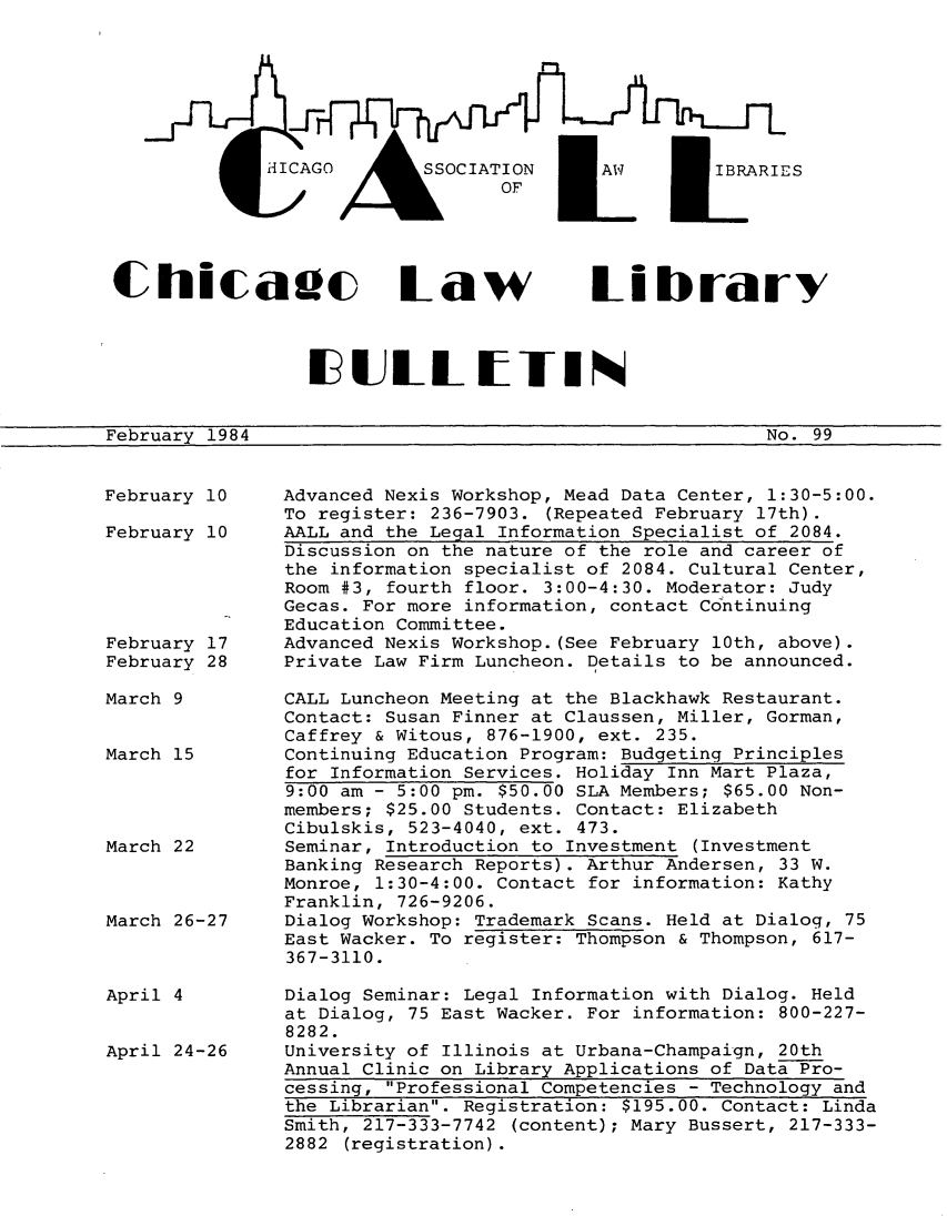 handle is hein.journals/callbu99 and id is 1 raw text is: 







HICAGO  ASSoCIATIoN      MAW          I


k      OF


Chicade Law Librdrv



                 ilJLL BITIN


February 1984


No. 99


February 10    Advanced Nexis Workshop, Mead Data Center, 1:30-5:00.
               To register: 236-7903. (Repeated February 17th).
February 10    AALL and the Legal Information Specialist of 2084.
               Discussion on the nature of the role and career of
               the information specialist of 2084. Cultural Center,
               Room #3, fourth floor. 3:00-4:30. Moderator: Judy
               Gecas. For more information, contact Continuing
               Education Committee.
February 17    Advanced Nexis Workshop. (See February 10th, above).
February 28    Private Law Firm Luncheon. Details to be announced.

March 9        CALL Luncheon Meeting at the Blackhawk Restaurant.
               Contact: Susan Finner at Claussen, Miller, Gorman,
               Caffrey & Witous, 876-1900, ext. 235.
March 15       Continuing Education Program: Budgeting Principles
               for Information Services. Holiday Inn Mart Plaza,
               9:00 am - 5:00 pm. $50.00 SLA Members; $65.00 Non-
               members; $25.00 Students. Contact: Elizabeth
               Cibulskis, 523-4040, ext. 473.
March 22       Seminar, Introduction to Investment (Investment
               Banking Research Reports). Arthur Andersen, 33 W.
               Monroe, 1:30-4:00. Contact for information: Kathy
               Franklin, 726-9206.
March 26-27    Dialog Workshop: Trademark Scans. Held at Dialog, 75
               East Wacker. To register: Thompson & Thompson, 617-
               367-3110.


April 4


April 24-26


Dialog Seminar: Legal Information with Dialog. Held
at Dialog, 75 East Wacker. For information: 800-227-
8282.
University of Illinois at Urbana-Champaign, 20th
Annual Clinic on Library Applications of Data Pro-
cessing, Professional Competencies - Technology and
the Librarian. Registration: $195.00. Contact: Linda
Smith, 217-333-7742 (content); Mary Bussert, 217-333-
2882 (registration).


S


