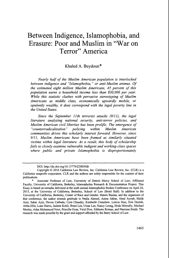 handle is hein.journals/calr104 and id is 1513 raw text is: Between Indigence, Islamophobia, and
Erasure: Poor and Muslim in War on
Terror America
Khaled A. Beydoun*
Nearly half of the Muslim American population is interlocked
between indigence and Islamophobia, or anti-Muslim animus. Of
the estimated eight million Muslim Americans, 45 percent of this
population earns a household income less than $30,000 per year.
While this statistic clashes with pervasive stereotyping of Muslim
Americans as middle class, economically upwardly mobile, or
opulently wealthy, it does correspond with the legal poverty line in
the United States.
Since the September 11th terrorist attacks (9/11), the legal
literature analyzing national security, anti-terror policies, and
Muslim American civil liberties has been prolific. The emergence of
counterradicalization    policing    within    Muslim     American
communities drives this scholarly interest forward. However, since
9/11, Muslim Americans have been framed as similarly situated
victims within legal literature. As a result, this body of scholarship
fails to closely examine vulnerable indigent and working-class spaces
where public and private Islamophobia is disproportionately
DOI: http://dx.doi.org/10.15779/Z38S56B
Copyright © 2016 California Law Review, Inc. California Law Review, Inc. (CLR) is a
California nonprofit corporation. CLR and the authors are solely responsible for the content of their
publications
* Associate Professor of Law, University of Detroit Mercy School of Law; Affiliated
Faculty, University of California, Berkeley, Islamophobia Research & Documentation Project. This
Essay is based on remarks delivered at the sixth annual Islamophobia Studies Conference on April 24,
2015, at the University of California, Berkeley, School of Law (Boalt Hall). In addition to the
University of California, Berkeley, Center of Race and Gender, Hatem Bazian, and the organizers of
that conference, the author extends gratitude to Nadia Ahmed, Amna Akbar, Abed Ayoub, Malik
Aziz, Sahar Aziz, Devon Carbado, Cyra Chaudry, Kimberl6 Crenshaw, Leticia Diaz, Erin Durrah,
Atiba Ellis, Luke Harris, Jasleen Kohli, Brant Lee, Umar Lee, Nancy Leong, Hoda Mitwally, Michael
Morley, Asha Mohamood Noor, Priscilla Ocen, Veryl Pow, Ediberto Roman, and Nareissa Smith. The
research was made possible by the grant and support afforded by the Barry School of Law.

1463


