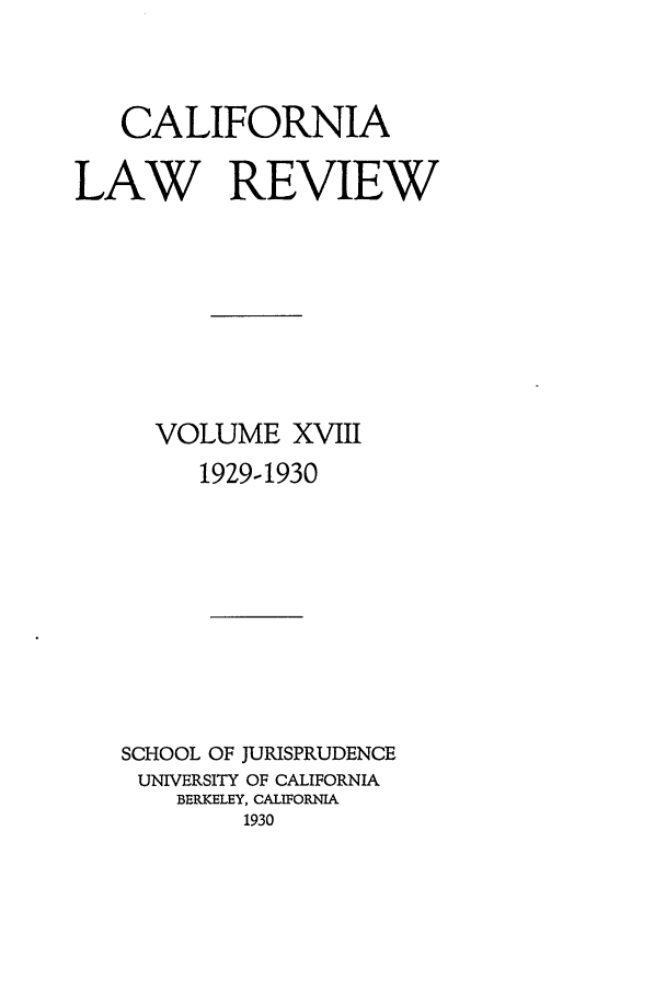 handle is hein.journals/calr18 and id is 1 raw text is: CALIFORNIA
LAW REVIEW
VOLUME XVIII
1929-1930
SCHOOL OF JURISPRUDENCE
UNIVERSITY OF CALIFORNIA
BERKELEY, CALIFORNIA
1930


