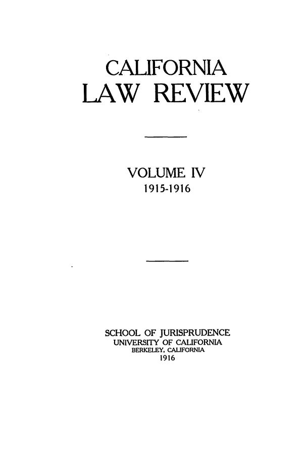 handle is hein.journals/calr4 and id is 1 raw text is: CALIFORNIA
LAW REVIEW
VOLUME IV
1915-1916
SCHOOL OF JURISPRUDENCE
UNIVERSITY OF CALIFORNIA
BERKELEY, CALIFORNIA
1916


