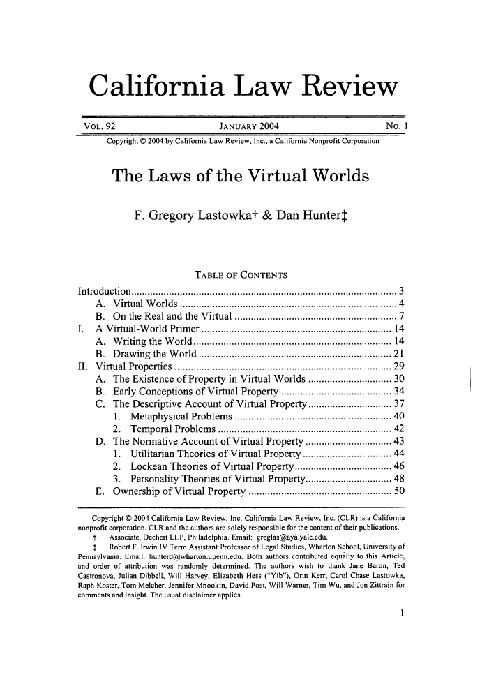 handle is hein.journals/calr92 and id is 13 raw text is: California Law Review
VOL. 92                              JANUARY 2004                                  No. 1
Copyright © 2004 by California Law Review, Inc., a California Nonprofit Corporation
The Laws of the Virtual Worlds
F. Gregory Lastowkat & Dan Hunter!
TABLE OF CONTENTS
Introduction..............................................................................................  3
A .  V irtual W  orlds  ...........................................................................  4
B. On the Real and the Virtual .......................................................  7
I.   A Virtual-World Primer .................................................................. 14
A .  W  riting  the  W orld.....................................................................  14
B. Drawing the World .................................................................. 21
II.  V irtual Properties  ...........................................................................  29
A. The Existence of Property in Virtual Worlds ............................ 30
B. Early Conceptions of Virtual Property ...................................... 34
C. The Descriptive Account of Virtual Property........................... 37
1.   Metaphysical Problems .....................................................  40
2.   Temporal Problems ........................................................... 42
D. The Normative Account of Virtual Property ............................. 43
1.   Utilitarian Theories of Virtual Property ............................. 44
2.   Lockean Theories of Virtual Property............................... 46
3.   Personality Theories of Virtual Property............................. 48
E. Ownership of Virtual Property ................................................ 50
Copyright C 2004 California Law Review, Inc. California Law Review, Inc. (CLR) is a California
nonprofit corporation. CLR and the authors are solely responsible for the content of their publications.
t   Associate, Dechert LLP, Philadelphia. Email: greglas@aya.yale.edu.
!   Robert F. Irwin IV Term Assistant Professor of Legal Studies, Wharton School, University of
Pennsylvania. Email: hunterd@wharton.upenn.edu. Both authors contributed equally to this Article,
and order of attribution was randomly determined. The authors wish to thank Jane Baron, Ted
Castronova, Julian Dibbell, Will Harvey, Elizabeth Hess (Yib), Orin Kerr, Carol Chase Lastowka,
Raph Koster, Tom Melcher, Jennifer Mnookin, David Post, Will Warner, Tim Wu, and Jon Zittrain for
comments and insight. The usual disclaimer applies.

1


