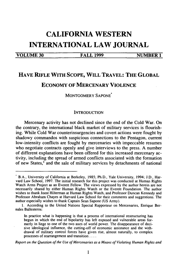 handle is hein.journals/calwi30 and id is 11 raw text is: CALIFORNIA WESTERN
INTERNATIONAL LAW JOURNAL
VOLUME 30                        FALL 1999                    NUMBER 1
HAVE RIFLE WITH SCOPE, WILL TRAVEL: THE GLOBAL
ECONOMY OF MERCENARY VIOLENCE
MONTGOMERY SAPONE*
INTRODUCTION
Mercenary activity has not declined since the end of the Cold War. On
the contrary, the international black market of military services is flourish-
ing. While Cold War counterinsurgencies and covert actions were fought by
shadowy commandos with suspicious connections to the Pentagon, current
low-intensity conflicts are fought by mercenaries with impeccable resumes
who negotiate contracts openly and give interviews to the press. A number
of different explanations have been offered for this increased mercenary ac-
tivity, including the spread of armed conflicts associated with the formation
of new States,' and the sale of military services by detachments of national
' B.A., University of California at Berkeley, 1985; Ph.D., Yale University, 1994; J.D., Har-
vard Law School, 1997. The initial research for this project was conducted at Human Rights
Watch Arms Project as an Everett Fellow. The views expressed by the author herein are not
necessarily shared by either Human Rights Watch or the Everett Foundation. The author
wishes to thank Joost Hilterman at Human Rights Watch, and Professor Duncan Kennedy and
Professor Abraham Chayes at Harvard Law School for their comments and suggestions. The
author especially wishes to thank Captain Sean Sapone (US Army).
1. According to the United Nations Special Rapporteur on Mercenaries, Enrique Ber-
nales Ballesteros:
In practice what is happening is that a process of international restructuring has
begun in which the end of bipolarity has left exposed and vulnerable areas for-
merly in liege to one of the two axes of world power. The disappearance of deci-
sive ideological influence, the cutting-off of economic assistance and the with-
drawal of military control forces have given rise, almost naturally, to complex
processes of rearrangement and transition ....
Report on the Question of the Use of Mercenaries as a Means of Violating Human Rights and


