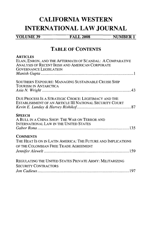 handle is hein.journals/calwi39 and id is 1 raw text is: CALIFORNIA WESTERN
INTERNATIONAL LAW JOURNAL
VOLUME 39                FALL 2008            NUMBER 1
TABLE OF CONTENTS
ARTICLES
ELAN, ENRON, AND THE AFTERMATH OF SCANDAL: A COMPARATIVE
ANALYSIS OF RECENT IRISH AND AMERICAN CORPORATE
GOVERNANCE LEGISLATION
M anish  G up ta  .................................................................................  1
SOUTHERN EXPOSURE: MANAGING SUSTAINABLE CRUISE SHIP
TOURISM IN ANTARCTICA
A sia  N .  W right ............................................................................   43
DUE PROCESS IS A STRATEGIC CHOICE: LEGITIMACY AND THE
ESTABLISHMENT OF AN ARTICLE III NATIONAL SECURITY COURT
Kevin E. Lunday  &  Harvey Rishikof  ............................................. 87
SPEECH
A BULL IN A CHINA SHOP: THE WAR ON TERROR AND
INTERNATIONAL LAW IN THE UNITED STATES
G abor  R ona  .................................................................................... 135
COMMENTS
THE HEAT IS ON IN LATIN AMERICA: THE FUTURE AND IMPLICATIONS
OF THE COLOMBIAN FREE TRADE AGREEMENT
Jennifer  A lew elt .............................................................................. 159
REGULATING THE UNITED STATES PRIVATE ARMY: MILITARIZING
SECURITY CONTRACTORS
Jon  C adieux  .................................................................................... 197


