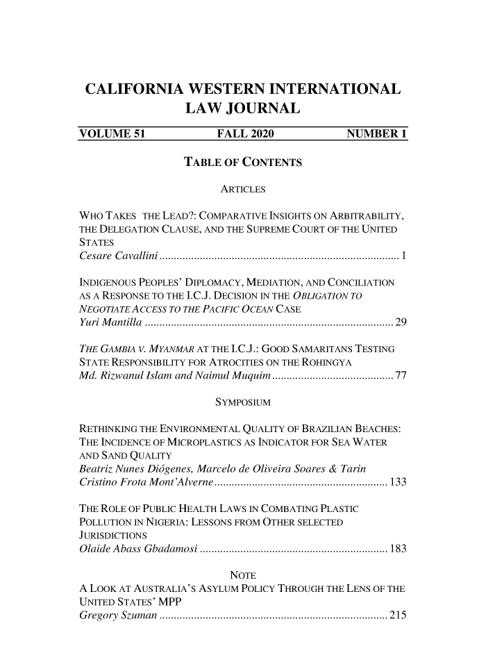 handle is hein.journals/calwi51 and id is 1 raw text is: CALIFORNIA WESTERN INTERNATIONAL
LAW JOURNAL
VOLUME 51               FALL 2020             NUMBER 1
TABLE OF CONTENTS
ARTICLES
WHO TAKES THE LEAD?: COMPARATIVE INSIGHTS ON ARBITRABILITY,
THE DELEGATION CLAUSE, AND THE SUPREME COURT OF THE UNITED
STATES
C esare  C avallini ...............................................................................  1
INDIGENOUS PEOPLES' DIPLOMACY, MEDIATION, AND CONCILIATION
AS A RESPONSE TO THE I.C.J. DECISION IN THE OBLIGATION TO
NEGOTIATEACCESS TO THE PACIFIC OCEAN CASE
Yuri M antilla  ..................................................................................  29
THE GAMBIA V. MYANMAR AT THE I.C.J.: GOOD SAMARITANS TESTING
STATE RESPONSIBILITY FOR ATROCITIES ON THE ROHINGYA
Md. Rizwanul Islam  and Naimul Muquim..................................... 77
SYMPOSIUM
RETHINKING THE ENVIRONMENTAL QUALITY OF BRAZILIAN BEACHES:
THE INCIDENCE OF MICROPLASTICS AS INDICATOR FOR SEA WATER
AND SAND QUALITY
Beatriz Nunes Diagenes, Marcelo de Oliveira Soares & Tarin
Cristino  Frota  M ont'A lverne ............................................................ 133
THE ROLE OF PUBLIC HEALTH LAWS IN COMBATING PLASTIC
POLLUTION IN NIGERIA: LESSONS FROM OTHER SELECTED
JURISDICTIONS
Olaide Abass Gbadamosi ................................................................. 183
NOTE
A LOOK AT AUSTRALIA'S ASYLUM POLICY THROUGH THE LENS OF THE
UNITED STATES' MPP
G regory  Szum an  ............................................................................... 2 15


