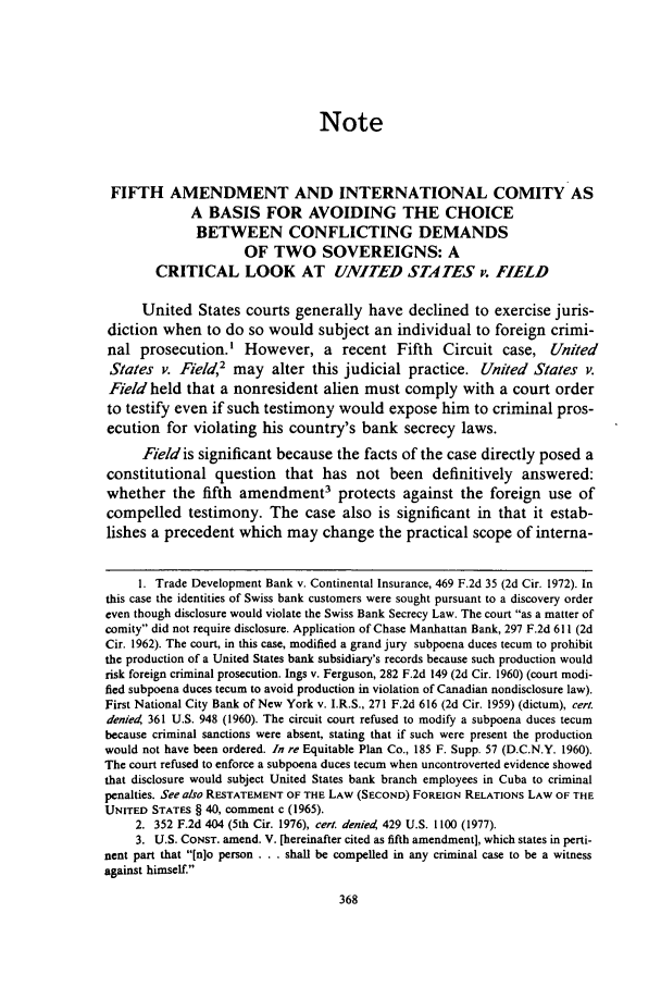 handle is hein.journals/calwi8 and id is 378 raw text is: Note
FIFTH AMENDMENT AND INTERNATIONAL COMITY AS
A BASIS FOR AVOIDING THE CHOICE
BETWEEN CONFLICTING DEMANDS
OF TWO SOVEREIGNS: A
CRITICAL LOOK AT UNITED STATES v. FIELD
United States courts generally have declined to exercise juris-
diction when to do so would subject an individual to foreign crimi-
nal prosecution.' However, a recent Fifth Circuit case, United
States v. Field, may alter this judicial practice. United States v.
Field held that a nonresident alien must comply with a court order
to testify even if such testimony would expose him to criminal pros-
ecution for violating his country's bank secrecy laws.
Field is significant because the facts of the case directly posed a
constitutional question that has not been definitively answered:
whether the fifth amendment3 protects against the foreign use of
compelled testimony. The case also is significant in that it estab-
lishes a precedent which may change the practical scope of interna-
1. Trade Development Bank v. Continental Insurance, 469 F.2d 35 (2d Cir. 1972). In
this case the identities of Swiss bank customers were sought pursuant to a discovery order
even though disclosure would violate the Swiss Bank Secrecy Law. The court as a matter of
comity did not require disclosure. Application of Chase Manhattan Bank, 297 F.2d 611 (2d
Cir. 1962). The court, in this case, modified a grand jury subpoena duces tecum to prohibit
the production of a United States bank subsidiary's records because such production would
risk foreign criminal prosecution. Ings v. Ferguson, 282 F.2d 149 (2d Cir. 1960) (court modi-
fied subpoena duces tecum to avoid production in violation of Canadian nondisclosure law).
First National City Bank of New York v. I.R.S., 271 F.2d 616 (2d Cir. 1959) (dictum), cert.
denied, 361 U.S. 948 (1960). The circuit court refused to modify a subpoena duces tecum
because criminal sanctions were absent, stating that if such were present the production
would not have been ordered. In re Equitable Plan Co., 185 F. Supp. 57 (D.C.N.Y. 1960).
The court refused to enforce a subpoena duces tecum when uncontroverted evidence showed
that disclosure would subject United States bank branch employees in Cuba to criminal
penalties. See also RESTATEMENT OF THE LAW (SECOND) FOREIGN RELATIONS LAW OF THE
UNITED STATES § 40, comment c (1965).
2. 352 F.2d 404 (5th Cir. 1976), cerl. denied, 429 U.S. 1100 (1977).
3. U.S. CONST. amend. V. [hereinafter cited as fifth amendment], which states in perti-
nent part that [n]o person... shall be compelled in any criminal case to be a witness
against himself.


