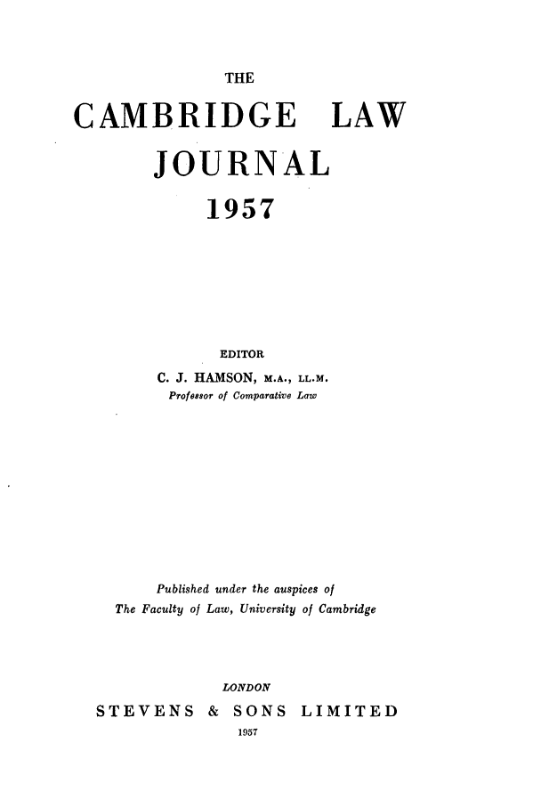 handle is hein.journals/camblj1957 and id is 1 raw text is: THE

CAMBRIDGE

LAW

JOURNAL
1957
EDITOR
C. J. HAMSON, M.A., LL.M.
Profossor of Comparative Law
Published under the auspices of
The Faculty of Law, University of Cambridge
LONDON
STEVENS        &   SONS     LIMITED
1957


