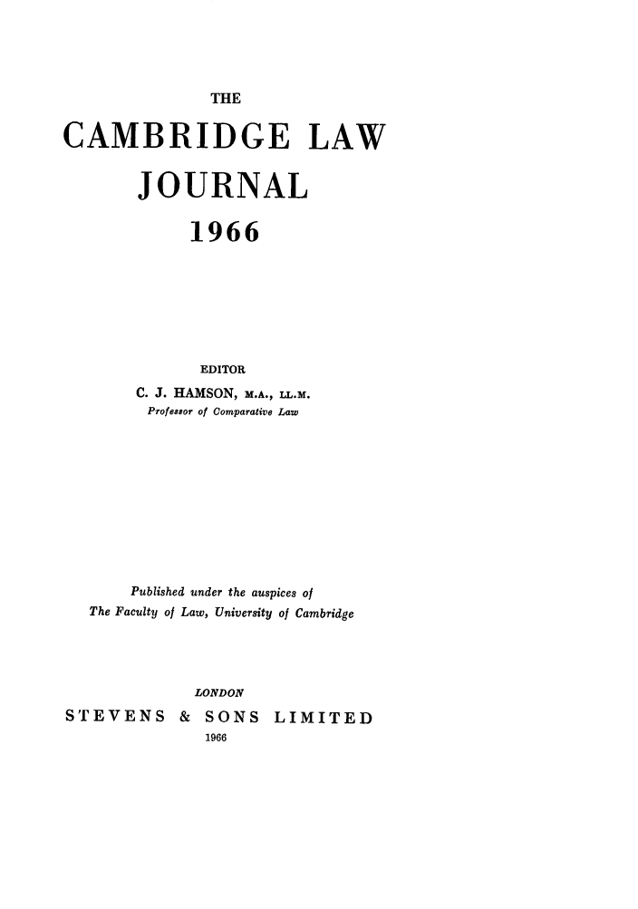 handle is hein.journals/camblj1966 and id is 1 raw text is: THE

CAMBRIDGE LAW
JOURNAL
1966
EDITOR
C. J. HAMSON, M.A., LL.M.
Professor of Comparative Law

Published under the auspices of
The Faculty of Law, University of Cambridge
LONDON
STEVENS & SONS LIMITED


