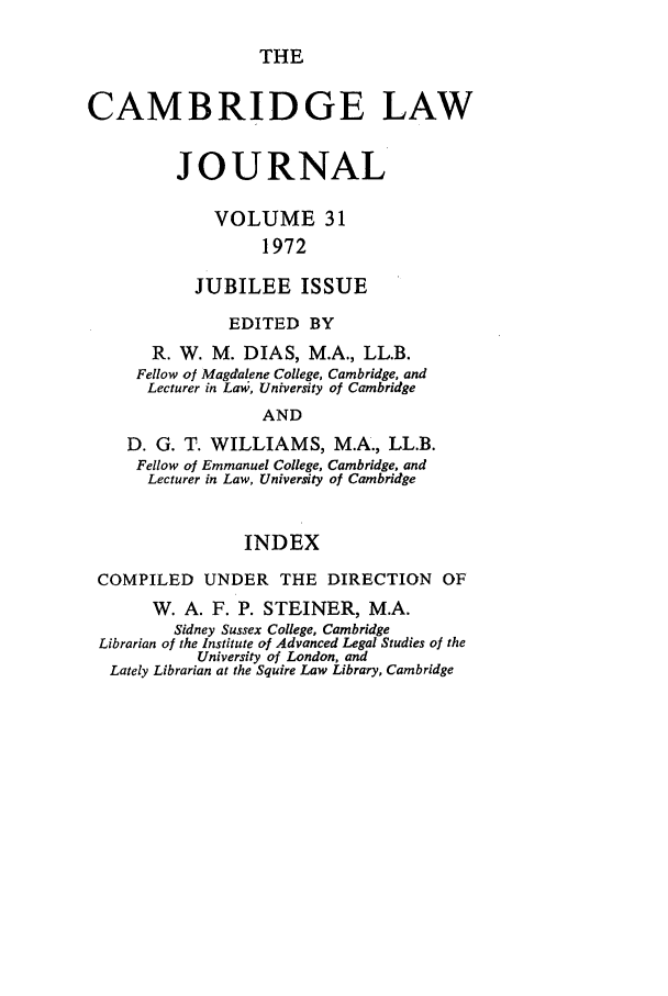 handle is hein.journals/camblj31 and id is 1 raw text is: THE

CAMBRIDGE LAW
JOURNAL
VOLUME 31
1972
JUBILEE ISSUE
EDITED BY
R. W. M. DIAS, M.A., LL.B.
Fellow of Magdalene College, Cambridge, and
Lecturer in Law, University of Cambridge
AND
D. G. T. WILLIAMS, M.A., LL.B.
Fellow of Emmanuel College, Cambridge, and
Lecturer in Law, University of Cambridge
INDEX
COMPILED UNDER THE DIRECTION OF
W. A. F. P. STEINER, M.A.
Sidney Sussex College, Cambridge
Librarian of the Institute of Advanced Legal Studies of the
University of London, and
Lately Librarian at the Squire Law Library, Cambridge


