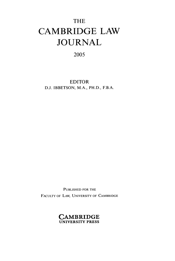handle is hein.journals/camblj64 and id is 1 raw text is: THE
CAMBRIDGE LAW
JOURNAL
2005
EDITOR
D.J. IBBETSON, M.A., PH.D., F.B.A.

PUBLISHED FOR THE
FACULTY OF LAW, UNIVERSITY OF CAMBRIDGE
CAMBRIDGE
UNIVERSITY PRESS



