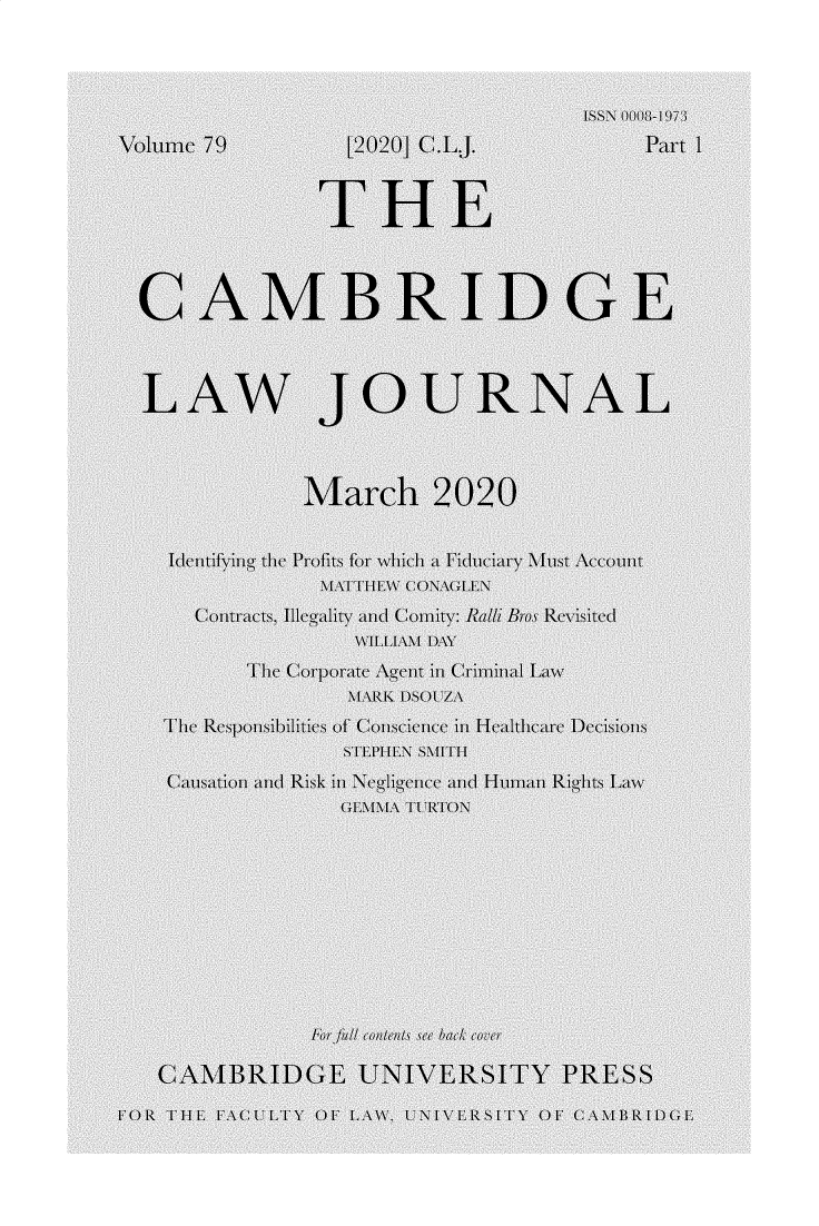 handle is hein.journals/camblj79 and id is 1 raw text is: 




                                     ISSN 0008-/1973
Volume 79         [2020] C.LJ.            Part 1



                THE




  CAMBRIDGE



  LAW JOURNAL



               March 2020


    Identifying the Profits for which a iduciary Must Account
                MATTHEW CONAGLEN
      Contracts, Illegality and Comity: Radi Bros Revisited
                   VILLIAM DAY
          The Corporate Agent in Criminal Law
                  MARK DSOU7A
    The Responsibilities of Conscience in Healthcare Decisions
                  STEPHEN SMITH
    Causation and Risk in Negligence and Human Rights Law
                  GEMMA TURTON










               For full contents see back coer

   CAMBRIDGE UNIVERSITY PRESS

FOR THE FACULTY OF LAW, UNIVER[SIT    OF CAMBRIDGE


