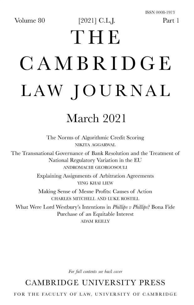 handle is hein.journals/camblj80 and id is 1 raw text is: Volume 80

[2021] C.L.J.

ISSN 0008-1973
Part 1

THE
CAMBRIDGE

LAW

JOURNAL

March 2021
The Norms of Algorithmic Credit Scoring
NIKITA AGGARWAL
The Transnational Governance of Bank Resolution and the Treatment of
National Regulatory Variation in the EU
ANDROMACHI GEORGOSOULI
Explaining Assignments of Arbitration Agreements
YING KHAI LIEW
Making Sense of Mesne Profits: Causes of Action
CHARLES MITCHELL AND LUKE ROSTILL
What Were Lord Westbury's Intentions in Phillips v Phillips? Bona Fide
Purchase of an Equitable Interest
ADAM REILLY
For full contents see back cover
CAMBRIDGE UNIVERSITY PRESS
FOR THE FACULTY OF LAW, UNIVERSITY OF CAMBRIDGE


