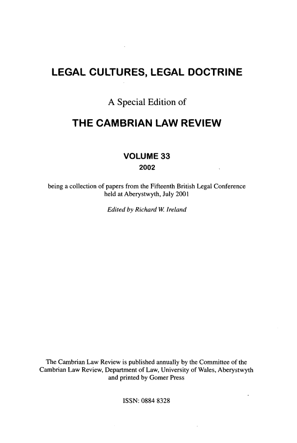handle is hein.journals/camblr33 and id is 1 raw text is: LEGAL CULTURES, LEGAL DOCTRINE
A Special Edition of
THE CAMBRIAN LAW REVIEW
VOLUME 33
2002
being a collection of papers from the Fifteenth British Legal Conference
held at Aberystwyth, July 2001
Edited by Richard W Ireland
The Cambrian Law Review is published annually by the Committee of the
Cambrian Law Review, Department of Law, University of Wales, Aberystwyth
and printed by Gomer Press

ISSN: 0884 8328



