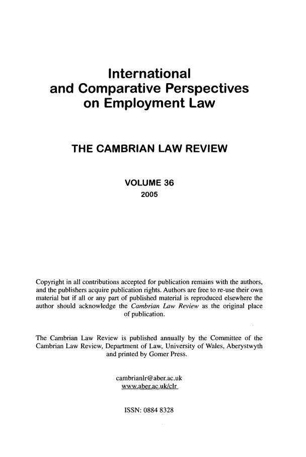 handle is hein.journals/camblr36 and id is 1 raw text is: International
and Comparative Perspectives
on Employment Law
THE CAMBRIAN LAW REVIEW
VOLUME 36
2005
Copyright in all contributions accepted for publication remains with the authors,
and the publishers acquire publication rights. Authors are free to re-use their own
material but if all or any part of published material is reproduced elsewhere the
author should acknowledge the Cambrian Law Review as the original place
of publication.
The Cambrian Law Review is published annually by the Committee of the
Cambrian Law Review, Department of Law, University of Wales, Aberystwyth
and printed by Gomer Press.
cambrianlr@ aber.ac.uk
www.aber.ac.uk/clr

ISSN: 0884 8328



