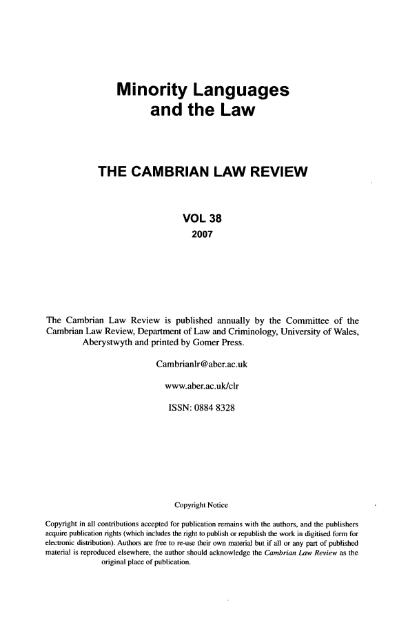 handle is hein.journals/camblr38 and id is 1 raw text is: Minority Languages
and the Law
THE CAMBRIAN LAW REVIEW
VOL 38
2007
The Cambrian Law Review is published annually by the Committee of the
Cambrian Law Review, Department of Law and Criminology, University of Wales,
Aberystwyth and printed by Gomer Press.
Cambrianlr@aber.ac.uk
www.aber.ac.uk/clr
ISSN: 0884 8328
Copyright Notice
Copyright in all contributions accepted for publication remains with the authors, and the publishers
acquire publication rights (which includes the right to publish or republish the work in digitised form for
electronic distribution). Authors are free to re-use their own material but if all or any part of published
material is reproduced elsewhere, the author should acknowledge the Cambrian Law Review as the
original place of publication.


