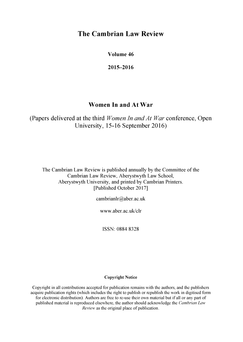 handle is hein.journals/camblr46 and id is 1 raw text is: 




The Cambrian Law Review


                                  Volume 46

                                  2015-2016






                          Women In and At War

(Papers delivered at the third Women In andAt War conference, Open
                    University, 15-16 September 2016)







     The Cambrian Law Review is published annually by the Committee of the
                Cambrian Law Review, Aberystwyth Law School,
            Aberystwyth University, and printed by Cambrian Printers.
                            [Published October 2017]

                            cambrianlr@aber. ac.uk

                               www.aber.ac.uk/clr


                               ISSN: 0884 8328







                                 Copyright Notice

 Copyright in all contributions accepted for publication remains with the authors, and the publishers
 acquire publication rights (which includes the right to publish or republish the work in digitised form
   for electronic distribution). Authors are free to re-use their own material but if all or any part of
   published material is reproduced elsewhere, the author should acknowledge the Cambrian Law
                       Review as the original place of publication.


