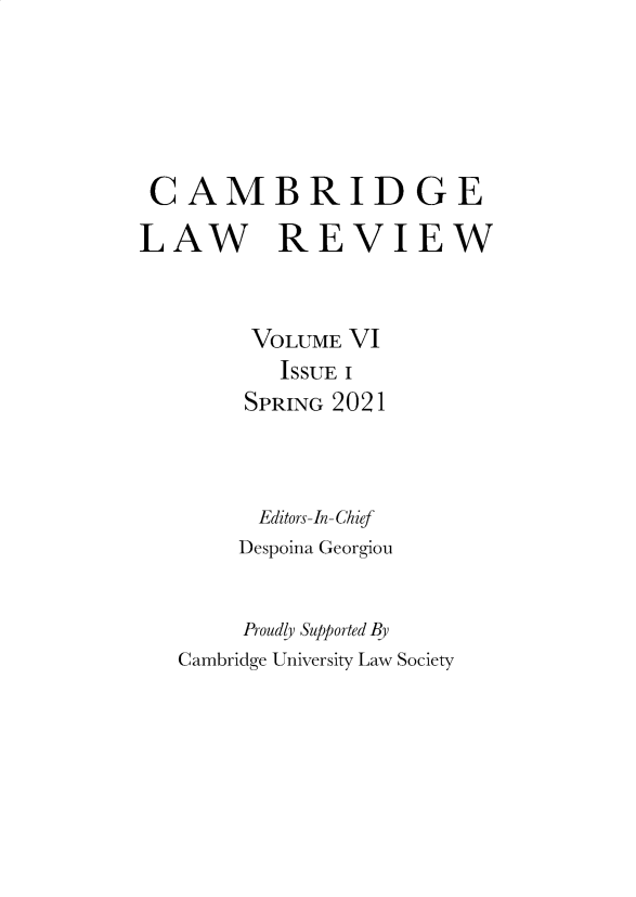 handle is hein.journals/cambrilv6 and id is 1 raw text is: CAMBRIDGE
LAW REVIEW
VOLUME VI
ISSUE I
SPRING 2021
Editors-In-Chief
Despoina Georgiou
Proudly Supported By
Cambridge University Law Society


