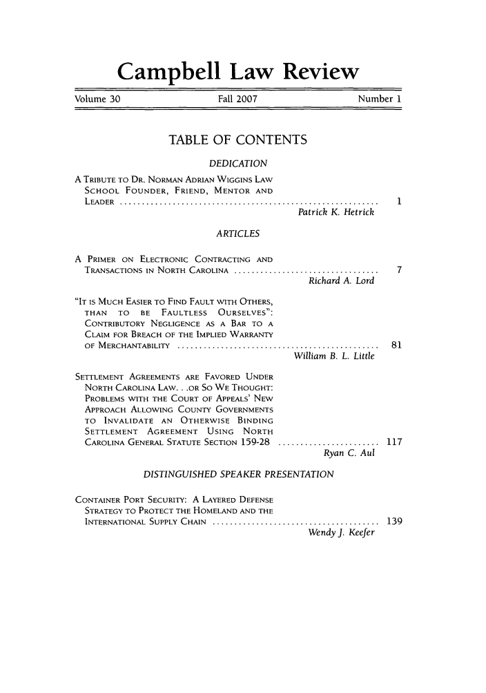 handle is hein.journals/camplr30 and id is 1 raw text is: Campbell Law Review
Volume 30                 Fall 2007                 Number 1
TABLE OF CONTENTS
DEDICATION
A TRIBUTE TO DR. NORMAN ADRIAN WIGGINS LAW
SCHOOL FOUNDER, FRIEND, MENTOR AND
L EADER  ............. ..............................................
Patrick K. Hetrick

ARTICLES

A PRIMER ON ELECTRONIC CONTRACTING AND
TRANSACTIONS IN  NORTH  CAROLINA  .................................  7
Richard A. Lord
IT IS MUCH EASIER TO FIND FAULT WITH OTHERS,
THAN   TO   BE  FAULTLESS   OURSELVES:
CONTRIBUTORY NEGLIGENCE AS A BAR TO A
CLAIM FOR BREACH OF THE IMPLIED WARRANTY
OF  M ERCHANTABILITY  ..............................................  81
William B. L. Little

SETTLEMENT AGREEMENTS ARE FAVORED UNDER
NORTH CAROLINA LAW.. .OR So WE THOUGHT:
PROBLEMS WITH THE COURT OF APPEALS' NEW
APPROACH ALLOWING COUNTY GOVERNMENTS
TO INVALIDATE AN OTHERWISE BINDING
SETTLEMENT AGREEMENT USING NORTH
CAROLINA GENERAL STATUTE SECTION 159-28

.......................  1 17
Ryan C. Aul

DISTINGUISHED SPEAKER PRESENTATION
CONTAINER PORT SECURITY: A LAYERED DEFENSE
STRATEGY TO PROTECT THE HOMELAND AND THE
INTERNATIONAL  SUPPLY  CHAIN  ......................................  139
Wendy J. Keefer


