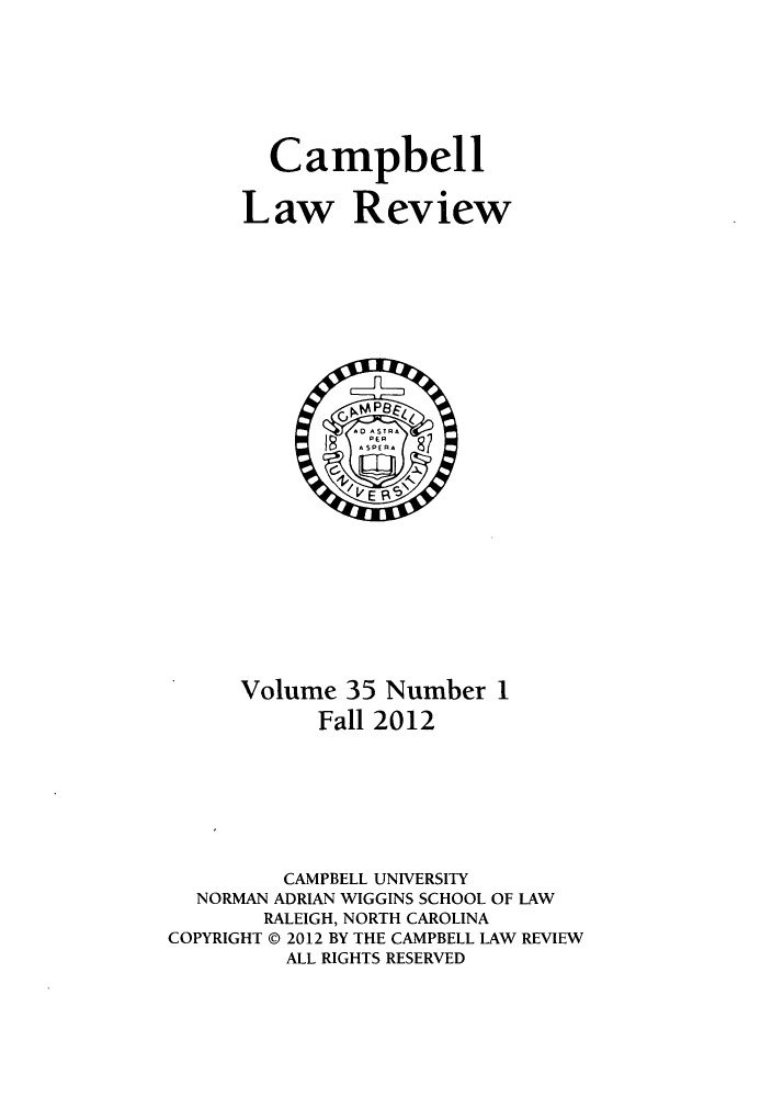 handle is hein.journals/camplr35 and id is 1 raw text is: Campbell
Law Review

Volume 35 Number 1
Fall 2012
CAMPBELL UNIVERSITY
NORMAN ADRIAN WIGGINS SCHOOL OF LAW
RALEIGH, NORTH CAROLINA
COPYRIGHT @ 2012 BY THE CAMPBELL LAW REVIEW
ALL RIGHTS RESERVED


