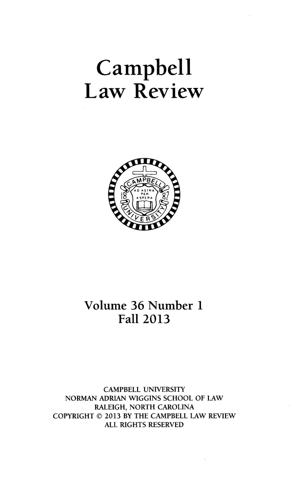 handle is hein.journals/camplr36 and id is 1 raw text is: Campbell
Law Review

Volume 36 Number 1
Fall 2013
CAMPBELL UNIVERSITY
NORMAN ADRIAN WIGGINS SCHOOL OF LAW
RALEIGH, NORTH CAROLINA
COPYRIGHT @ 2013 BY THE CAMPBELL LAW REVIEW
ALL RIGHTS RESERVED


