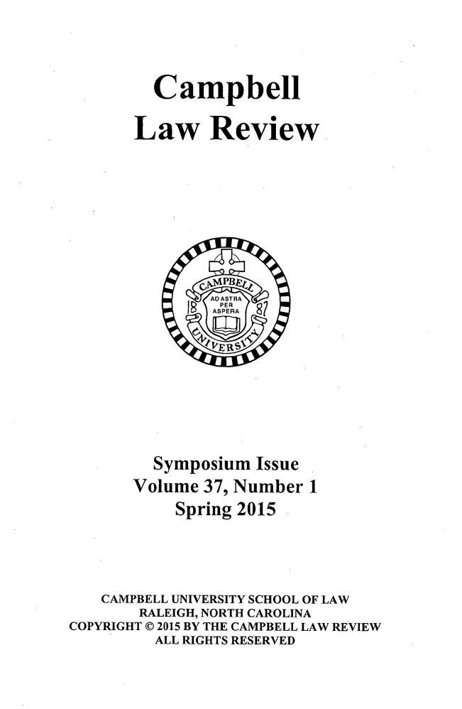 handle is hein.journals/camplr37 and id is 1 raw text is: 


  Campbell

Law Review


         Symposium Issue
       Volume 37, Number 1
           Spring 2015



   CAMPBELL UNIVERSITY SCHOOL OF LAW
       RALEIGH, NORTH CAROLINA
COPYRIGHT © 2015 BY THE CAMPBELL LAW REVIEW
         ALL RIGHTS RESERVED


