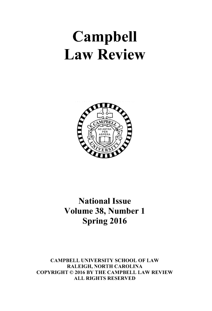 handle is hein.journals/camplr38 and id is 1 raw text is: 


         Campbell

       Law Review















          National Issue
       Volume 38, Number 1
           Spring 2016



   CAMPBELL UNIVERSITY SCHOOL OF LAW
       RALEIGH, NORTH CAROLINA
COPYRIGHT © 2016 BY THE CAMPBELL LAW REVIEW
         ALL RIGHTS RESERVED


