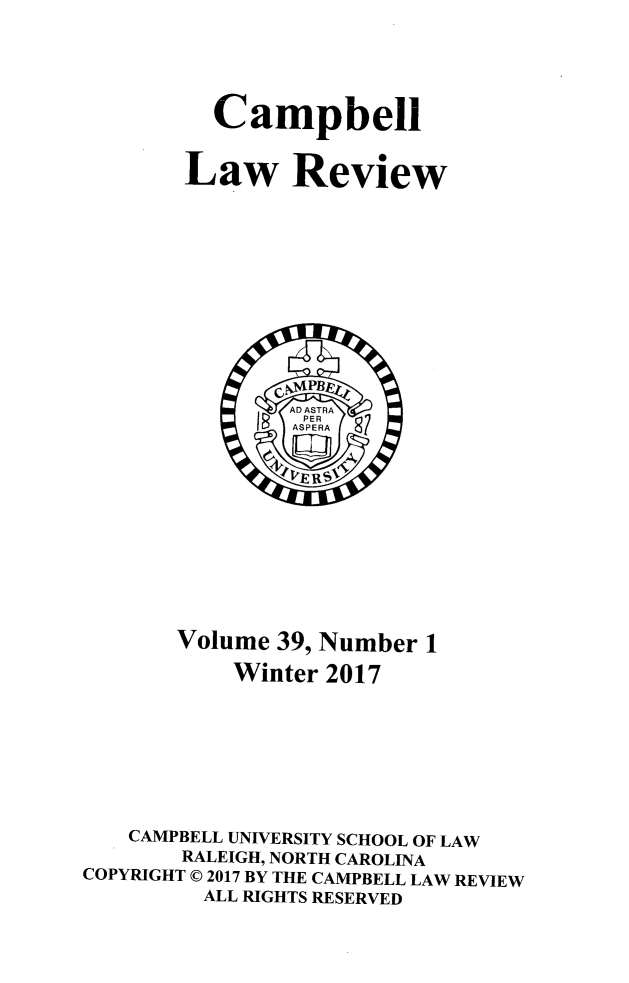 handle is hein.journals/camplr39 and id is 1 raw text is: 



  Campbell

Law Review


       Volume 39, Number 1
           Winter 2017






   CAMPBELL UNIVERSITY SCHOOL OF LAW
       RALEIGH, NORTH CAROLINA
COPYRIGHT © 2017 BY THE CAMPBELL LAW REVIEW
         ALL RIGHTS RESERVED


