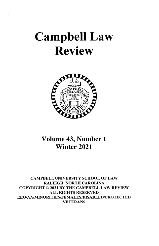 handle is hein.journals/camplr43 and id is 1 raw text is: Campbell Law
Review
Volume 43, Number 1
Winter 2021
CAMPBELL UNIVERSITY SCHOOL OF LAW
RALEIGH, NORTH CAROLINA
COPYRIGHT © 2021 BY THE CAMPBELL LAW REVIEW
ALL RIGHTS RESERVED
EEO/AA/MINORITIES/FEMALES/DISABLED/PROTECTED
VETERANS


