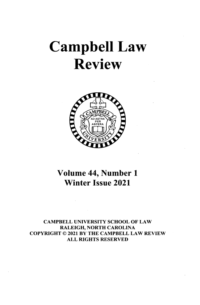handle is hein.journals/camplr44 and id is 1 raw text is: Campbell Law
Review
Volume 44, Number 1
Winter Issue 2021
CAMPBELL UNIVERSITY SCHOOL OF LAW
RALEIGH, NORTH CAROLINA
COPYRIGHT © 2021 BY THE CAMPBELL LAW REVIEW
ALL RIGHTS RESERVED


