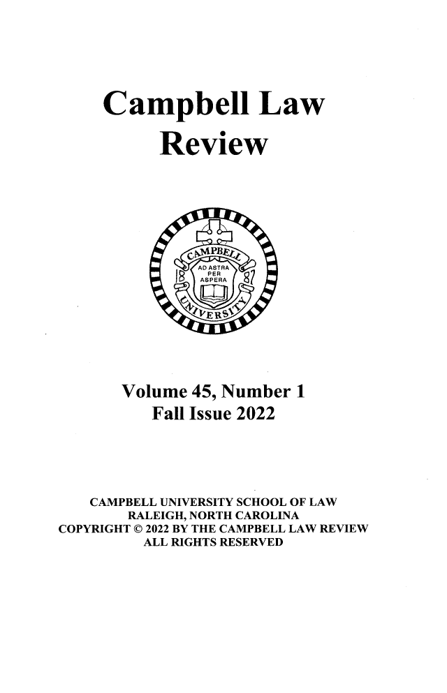 handle is hein.journals/camplr45 and id is 1 raw text is: 







     Campbell Law


           Review








               AlD ASTRA
               ASPERA








       Volume  45, Number 1

          Fall Issue 2022






   CAMPBELL UNIVERSITY SCHOOL OF LAW
        RALEIGH, NORTH CAROLINA
COPYRIGHT © 2022 BY THE CAMPBELL LAW REVIEW
         ALL RIGHTS RESERVED


