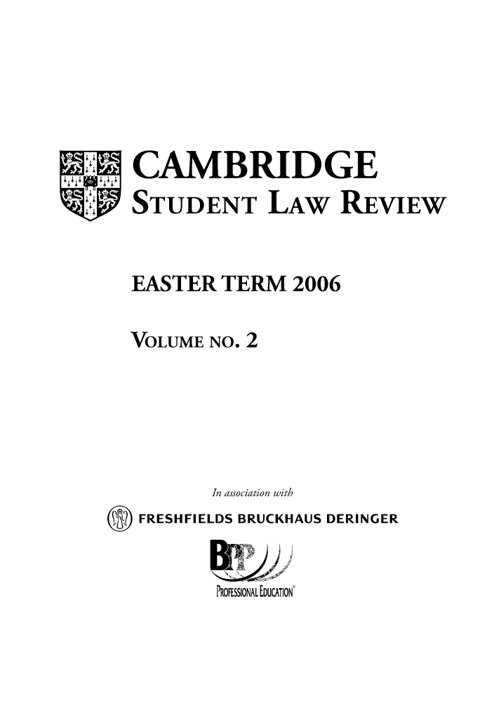 handle is hein.journals/camslr2 and id is 1 raw text is: CAMBRIDGE
STUDENT LAW REVIEW
EASTER TERM 2006
VOLUME NO. 2
In association with
O FRESHFIELDS BRUCKHAUS DERINGER
B) E
PROFESSIONAL EDUCATION


